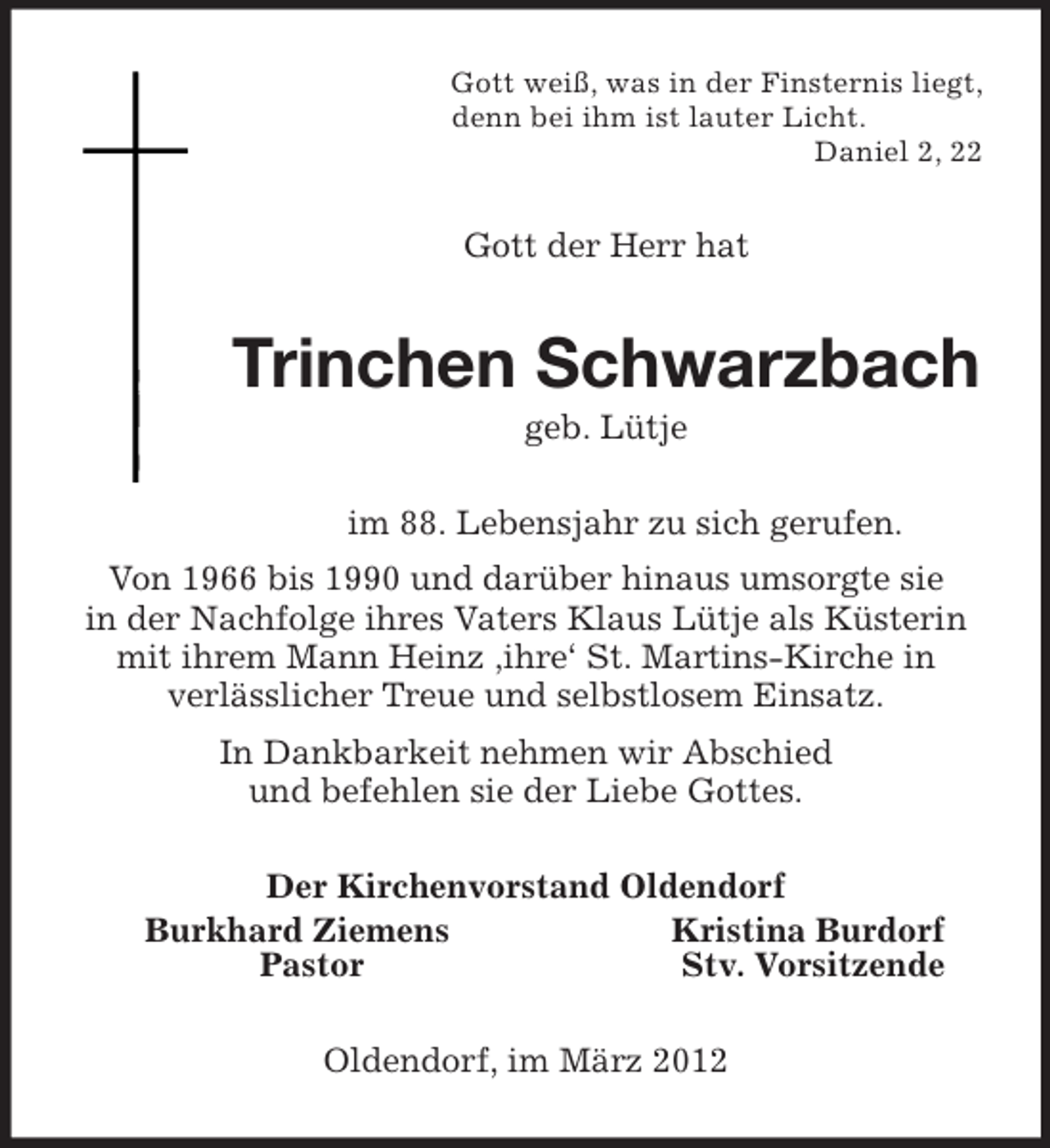 <p>Gott weiß, was in der Finsternis liegt,<br />denn bei ihm ist lauter Licht.<br />Daniel 2, 22<br />Gott der Herr hat<br />Trinchen Schwarzbach<br />geb. Lütje<br />im 88. Lebensjahr zu sich gerufen.<br />Von 1966 bis 1990 und darüber hinaus umsorgte sie<br />in der Nachfolge ihres Vaters Klaus Lütje als Küsterin mit ihrem Mann Heinz ,ihre‘ St. Martins-Kirche in<br />verlässlicher Treue und selbstlosem Einsatz.<br />In Dankbarkeit nehmen wir Abschied<br />und befehlen sie der Liebe Gottes.<br />Der Kirchenvorstand Oldendorf<br />Burkhard Ziemens Kristina Burdorf<br />Pastor Stv. Vorsitzende<br />Oldendorf, im März 2012</p>