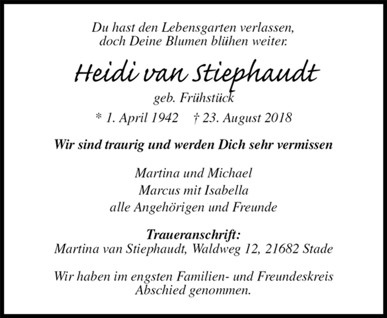 <p>Du hast den Lebensgarten verlassen,<br />doch Deine Blumen blühen weiter.<br />Heidi van Stiephaudt<br />geb. Frühstück<br />* 1. April 1942 † 23. August 2018<br />Wir sind traurig und werden Dich sehr vermissen<br />Martina und Michael<br />Marcus mit Isabella<br />alle Angehörigen und Freunde</p><p>Traueranschrift:<br />Martina van Stiephaudt, Waldweg 12, 21682 Stade</p><p>Wir haben im engsten Familien- und Freundeskreis<br />Abschied genommen.</p>