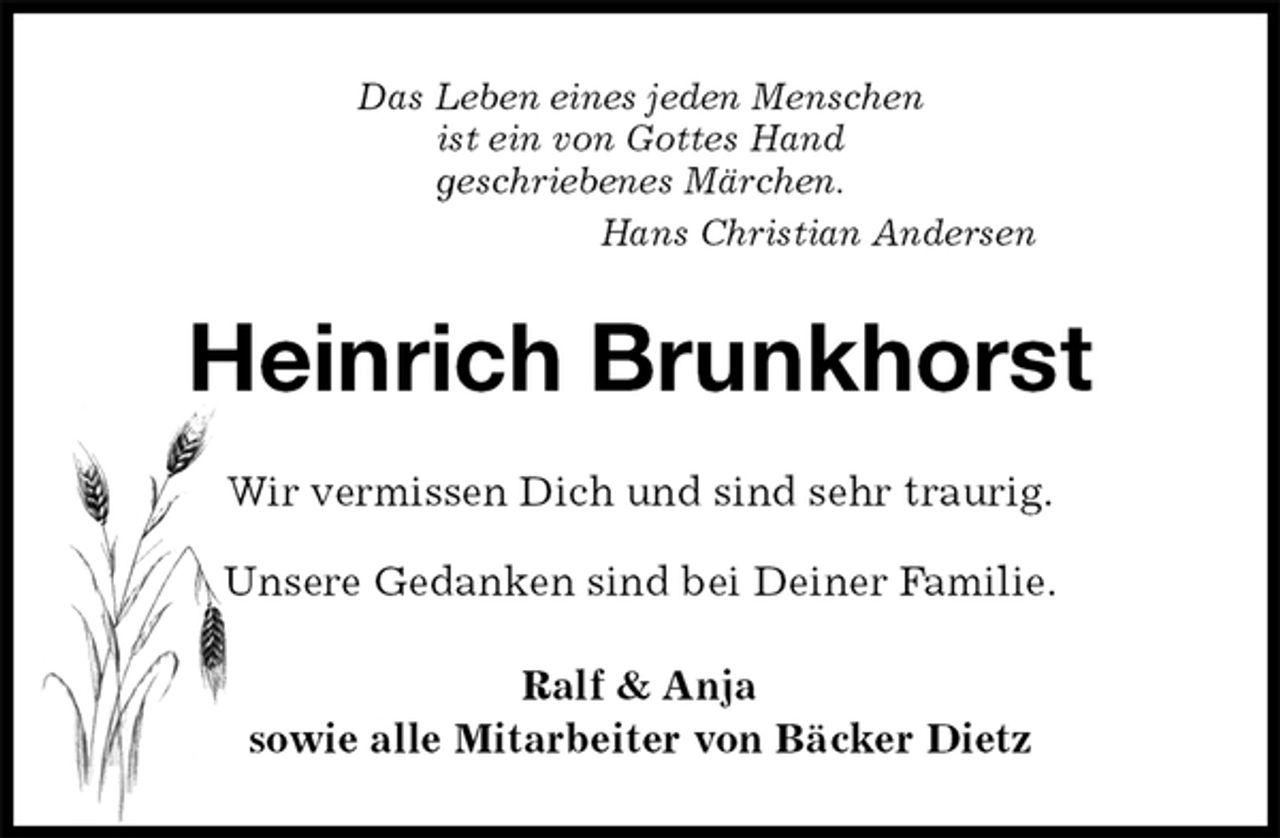 <p>Das Leben eines jeden Menschen<br />ist ein von Gottes Hand<br />geschriebenes Märchen.<br />Hans Christian Andersen<br />Heinrich Brunkhorst<br />Wir vermissen Dich und sind sehr traurig.</p>
<p>Unsere Gedanken sind bei Deiner Familie.<br />Ralf &amp; Anja<br />sowie alle Mitarbeiter von Bäcker Dietz</p>