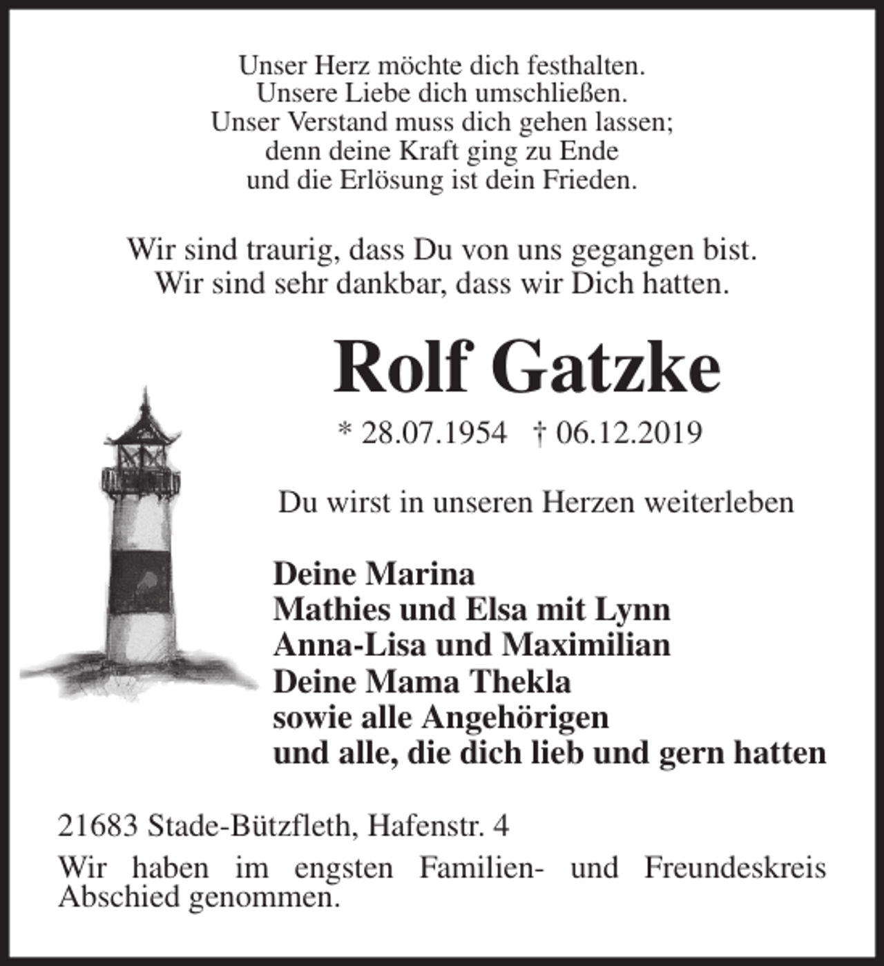 <p>Unser Herz möchte dich festhalten.<br />Unsere Liebe dich umschließen.<br />Unser Verstand muss dich gehen lassen;<br />denn deine Kraft ging zu Ende<br />und die Erlösung ist dein Frieden.<br />Wir sind traurig, dass Du von uns gegangen bist.<br />Wir sind sehr dankbar, dass wir Dich hatten.<br />Rolf Gatzke<br />* 28.07.1954 † 06.12.2019<br />Du wirst in unseren Herzen weiterleben<br />Deine Marina<br />Mathies und Elsa mit Lynn<br />Anna-Lisa und Maximilian<br />Deine Mama Thekla<br />sowie alle Angehörigen<br />und alle, die dich lieb und gern hatten<br />21683 Stade-Bützfleth, Hafenstr. 4<br />Wir haben im engsten Familien- und Freundeskreis<br />Abschied genommen.</p>
