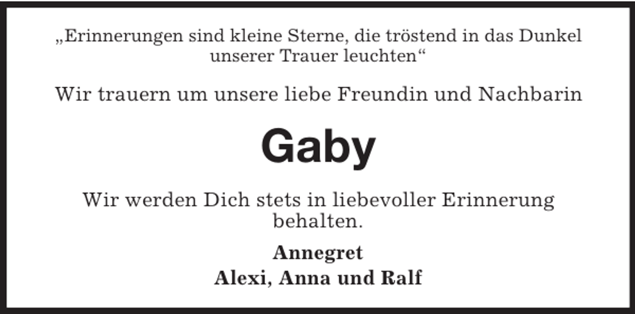 <p>„Erinnerungen sind kleine Sterne, die tröstend in das Dunkel<br />unserer Trauer leuchten“</p><p>Wir trauern um unsere liebe Freundin und Nachbarin</p><p>Gaby<br />Wir werden Dich stets in liebevoller Erinnerung<br />behalten.<br />Annegret<br />Alexi, Anna und Ralf</p>
