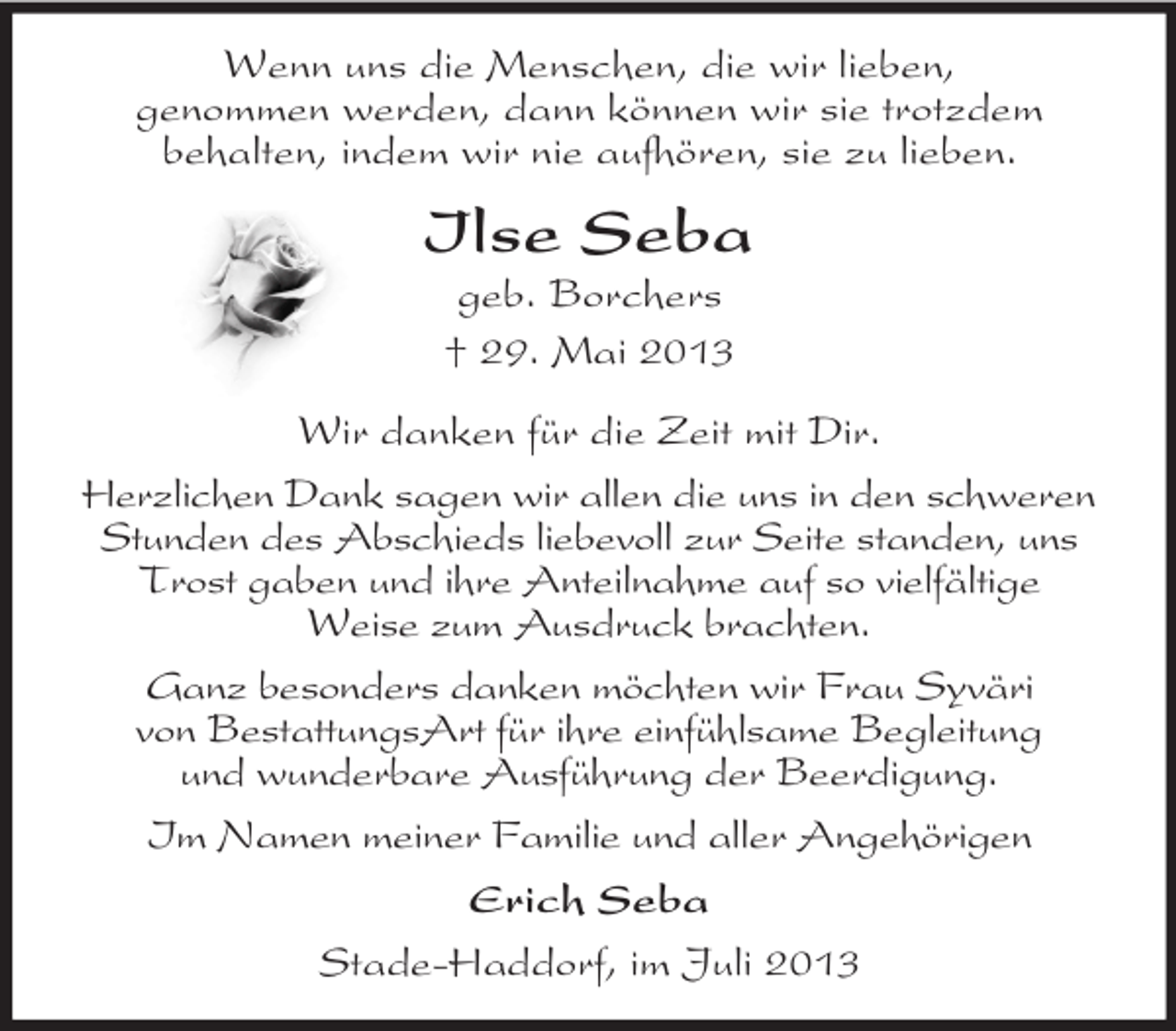 <p>Wenn uns die Menschen, die wir lieben,<br />genommen werden, dann können wir sie trotzdem<br />behalten, indem wir nie aufhören, sie zu lieben.</p><p>Ilse Seba<br />geb. Borchers<br />† 29. Mai 2013<br />Wir danken für die Zeit mit Dir.<br />Herzlichen Dank sagen wir allen die uns in den schweren<br />Stunden des Abschieds liebevoll zur Seite standen, uns<br />Trost gaben und ihre Anteilnahme auf so vielfältige<br />Weise zum Ausdruck brachten.<br />Ganz besonders danken möchten wir Frau Syväri<br />von BestattungsArt für ihre einfühlsame Begleitung<br />und wunderbare Ausführung der Beerdigung.<br />Im Namen meiner Familie und aller Angehörigen<br />Erich Seba<br />Stade-Haddorf, im Juli 2013</p>
