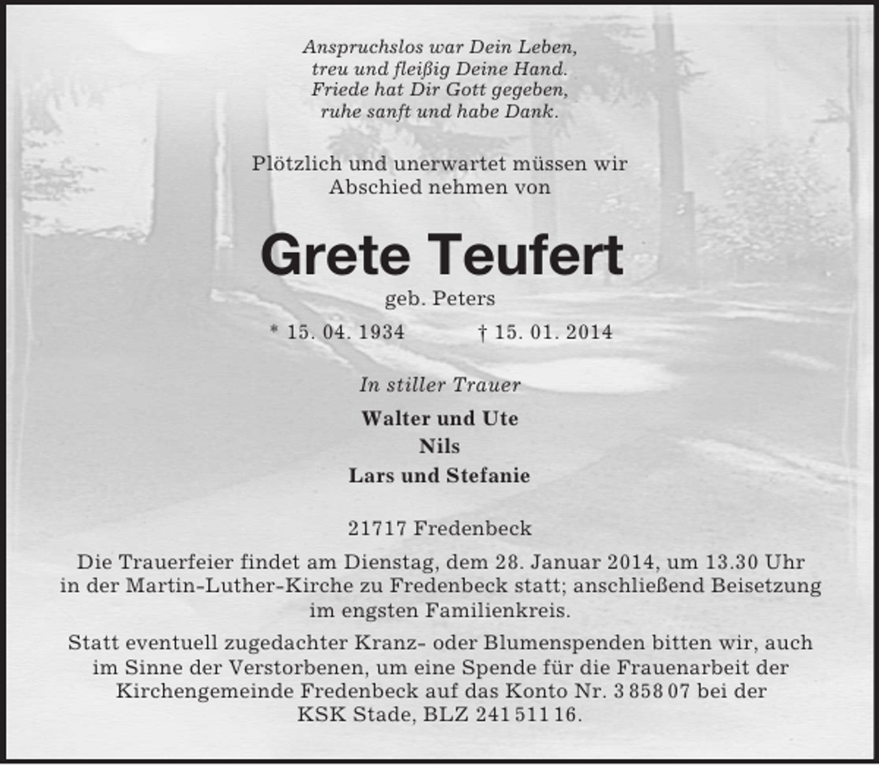 <p>Anspruchslos war Dein Leben,<br />treu und fleißig Deine Hand.<br />Friede hat Dir Gott gegeben,<br />ruhe sanft und habe Dank.<br />Plötzlich und unerwartet müssen wir<br />Abschied nehmen von<br />Grete Teufert<br />geb. Peters<br />* 15. 04. 1934 † 15. 01. 2014<br />In stiller Trauer<br />Walter und Ute<br />Nils<br />Lars und Stefanie<br />21717 Fredenbeck<br />Die Trauerfeier findet am Dienstag, dem 28. Januar 2014, um 13.30 Uhr<br />in der Martin-Luther-Kirche zu Fredenbeck statt; anschließend Beisetzung im engsten Familienkreis.<br />Statt eventuell zugedachter Kranz- oder Blumenspenden bitten wir, auch im Sinne der Verstorbenen, um eine Spende für die Frauenarbeit der<br />Kirchengemeinde Fredenbeck auf das Konto Nr. 3 858 07 bei der<br />KSK Stade, BLZ 241 511 16.</p>