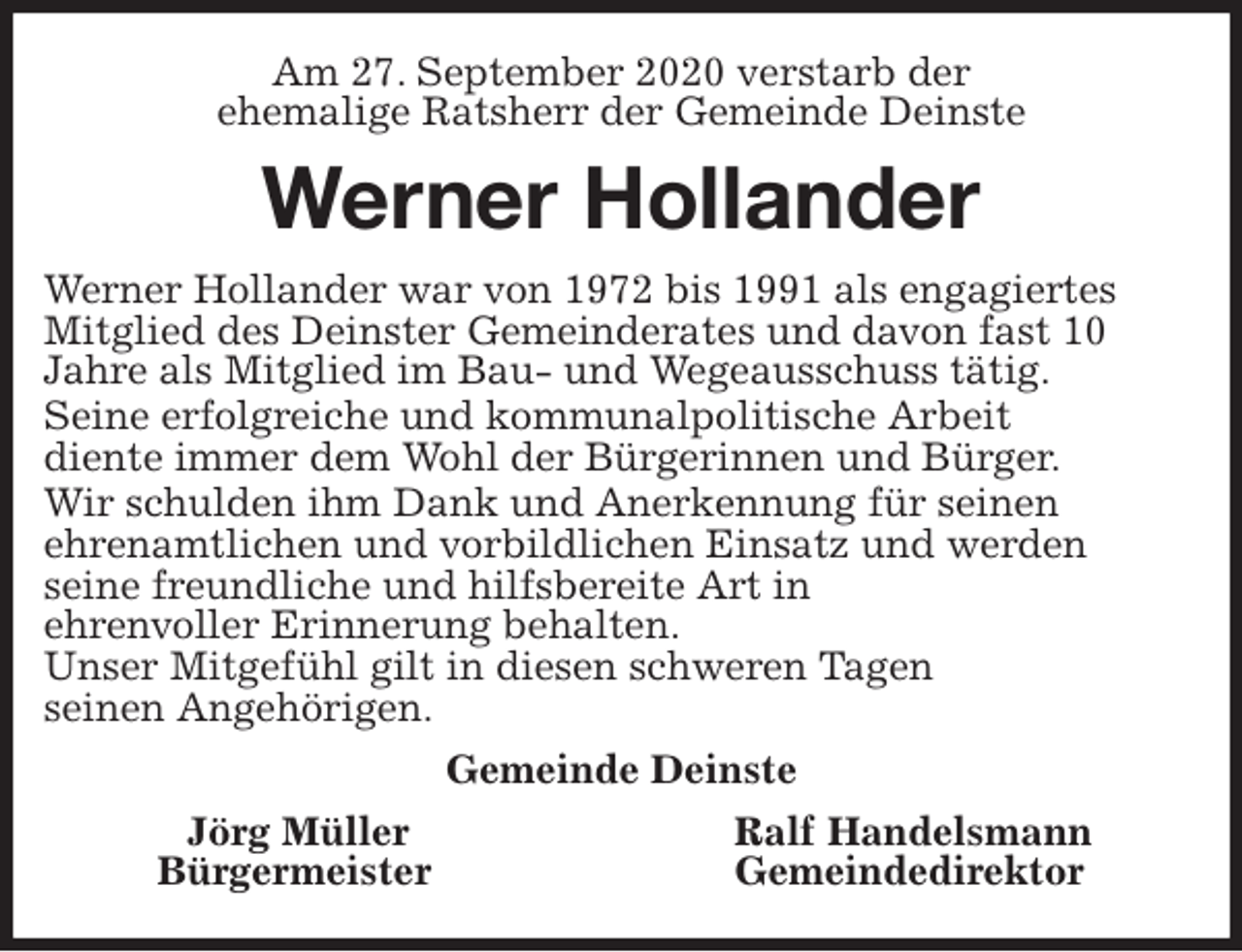<p>Am 27. September 2020 verstarb der<br />ehemalige Ratsherr der Gemeinde Deinste<br />Werner Hollander<br />Werner Hollander war von 1972 bis 1991 als engagiertes<br />Mitglied des Deinster Gemeinderates und davon fast 10<br />Jahre als Mitglied im Bau- und Wegeausschuss tätig.<br />Seine erfolgreiche und kommunalpolitische Arbeit<br />diente immer dem Wohl der Bürgerinnen und Bürger.<br />Wir schulden ihm Dank und Anerkennung für seinen<br />ehrenamtlichen und vorbildlichen Einsatz und werden<br />seine freundliche und hilfsbereite Art in<br />ehrenvoller Erinnerung behalten.<br />Unser Mitgefühl gilt in diesen schweren Tagen<br />seinen Angehörigen.<br />Gemeinde Deinste<br />Jörg Müller Ralf Handelsmann<br />Bürgermeister Gemeindedirektor</p>
