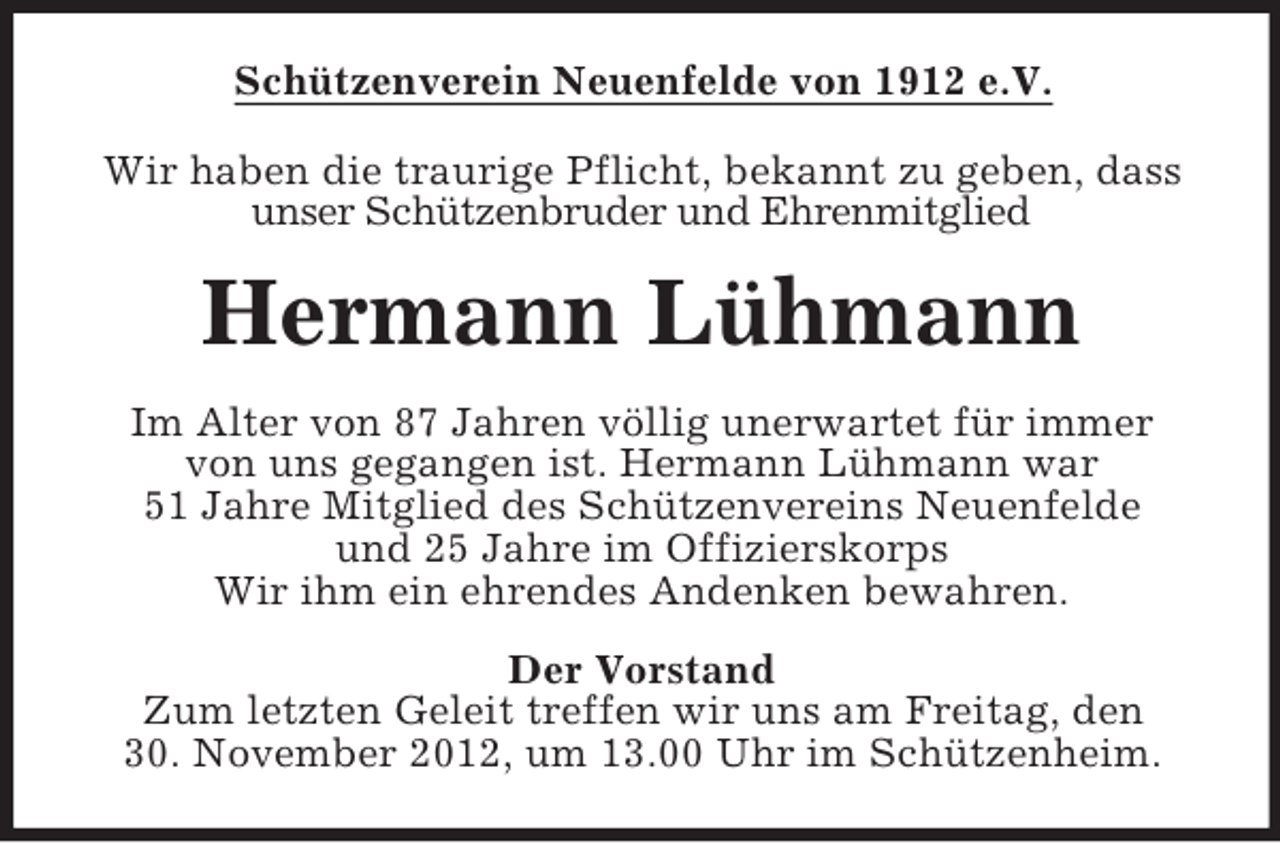 <p>Schützenverein Neuenfelde von 1912 e.V.<br />Wir haben die traurige Pflicht, bekannt zu geben, dass<br />unser Schützenbruder und Ehrenmitglied</p><p>Hermann Lühmann<br />Im Alter von 87 Jahren völlig unerwartet für immer<br />von uns gegangen ist. Hermann Lühmann war<br />51 Jahre Mitglied des Schützenvereins Neuenfelde<br />und 25 Jahre im Offizierskorps<br />Wir ihm ein ehrendes Andenken bewahren.<br />Der Vorstand<br />Zum letzten Geleit treffen wir uns am Freitag, den<br />30. November 2012, um 13.00 Uhr im Schützenheim.</p>