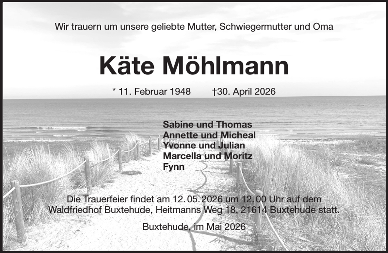 <p>Wir trauern um unsere geliebte Mutter, Schwiegermutter und Oma<br />Käte Möhlmann<br />* 11. Februar 1948 †30. April 2026<br />Sabine und Thomas<br />Annette und Micheal<br />Yvonne und Julian<br />Marcella und Moritz<br />Fynn<br />Die Trauerfeier findet am 12. 05. 2026 um 12. 00 Uhr auf dem<br />Waldfriedhof Buxtehude, Heitmanns Weg 18, 21614 Buxtehude statt.<br />Buxtehude, im Mai 2026</p>