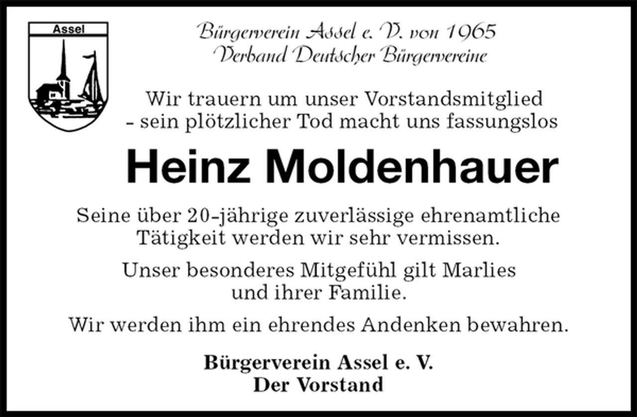 <p>Heinz Moldenhauer<br />Seine über 20-jährige zuverlässige ehrenamtliche<br />Tätigkeit werden wir sehr vermissen.<br />Unser besonderes Mitgefühl gilt Marlies<br />und ihrer Familie.<br />Wir werden ihm ein ehrendes Andenken bewahren.<br />Bürgerverein Assel e. V.<br />Der Vorstand<br />Bürgerverein Assel e. V. von 1965<br />Verband Deutscher Bürgervereine<br />Wir trauern um unser Vorstandsmitglied<br />- sein plötzlicher Tod macht uns fassungslos</p>