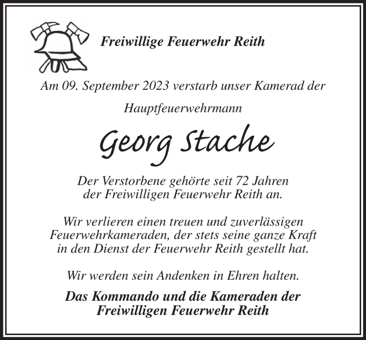 <p>Freiwillige Feuerwehr Reith</p><p>Am 09. September 2023 verstarb unser Kamerad der<br />Hauptfeuerwehrmann<br />Georg Stache<br />Der Verstorbene gehörte seit 72 Jahren<br />der Freiwilligen Feuerwehr Reith an.</p><p>Wir verlieren einen treuen und zuverlässigen<br />Feuerwehrkameraden, der stets seine ganze Kraft<br />in den Dienst der Feuerwehr Reith gestellt hat.</p><p>Wir werden sein Andenken in Ehren halten.<br />Das Kommando und die Kameraden der<br />Freiwilligen Feuerwehr Reith</p>