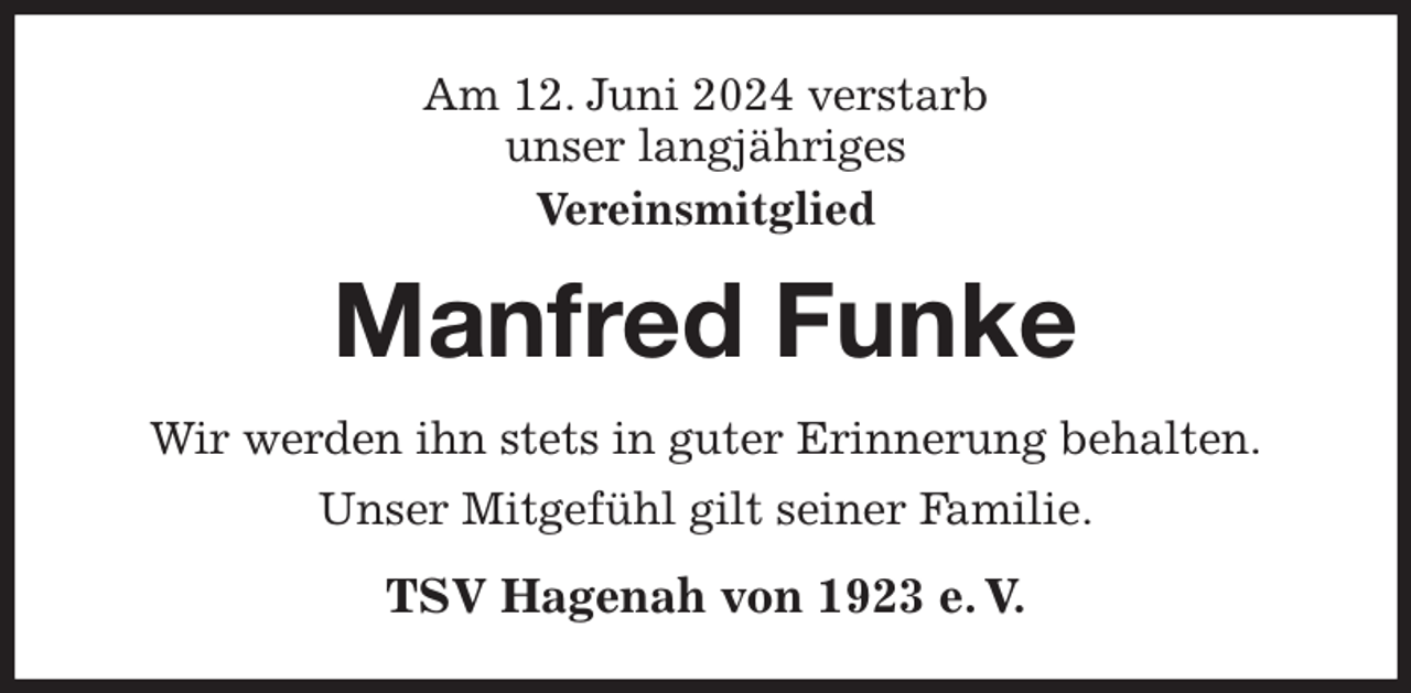 <p>Am 12. Juni 2024 verstarb<br />unser langjähriges<br />Vereinsmitglied<br />Manfred Funke<br />Wir werden ihn stets in guter Erinnerung behalten.<br />Unser Mitgefühl gilt seiner Familie.<br />TSV Hagenah von 1923 e. V.</p>