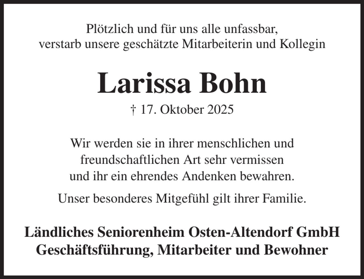 <p>Plötzlich und für uns alle unfassbar,<br />verstarb unsere geschätzte Mitarbeiterin und Kollegin<br />Larissa Bohn<br />† 17. Oktober 2025<br />Wir werden sie in ihrer menschlichen und<br />freundschaftlichen Art sehr vermissen<br />und ihr ein ehrendes Andenken bewahren.<br />Unser besonderes Mitgefühl gilt ihrer Familie.<br />Ländliches Seniorenheim Osten-Altendorf GmbH<br />Geschäftsführung, Mitarbeiter und Bewohner</p>