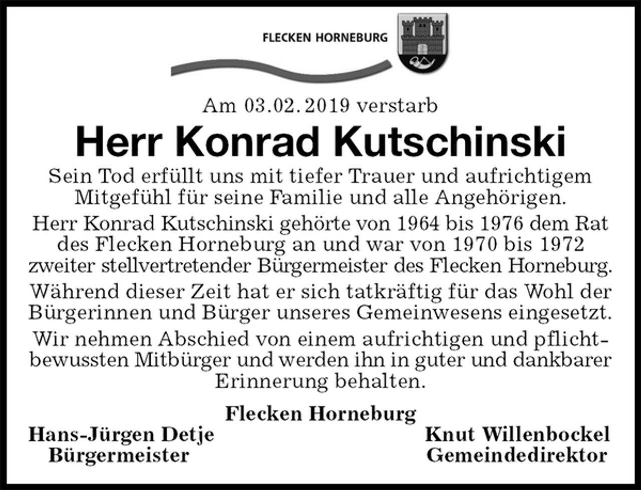 <p>Am 03.02. 2019 verstarb<br />Herr Konrad Kutschinski<br />Sein Tod erfüllt uns mit tiefer Trauer und aufrichtigem Mitgefühl für seine Familie und alle Angehörigen.<br />Herr Konrad Kutschinski gehörte von 1964 bis 1976 dem Rat<br />des Flecken Horneburg an und war von 1970 bis 1972<br />zweiter stellvertretender Bürgermeister des Flecken Horneburg.<br />Während dieser Zeit hat er sich tatkräftig für das Wohl der Bürgerinnen und Bürger unseres Gemeinwesens eingesetzt.<br />Wir nehmen Abschied von einem aufrichtigen und pflichtbewussten Mitbürger und werden ihn in guter und dankbarer<br />Erinnerung behalten.<br />Flecken Horneburg<br />Hans-Jürgen Detje Knut Willenbockel<br />Bürgermeister Gemeindedirektor</p>