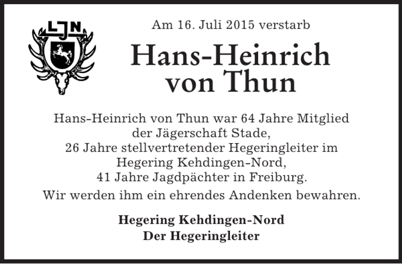 <p>Am 16. Juli 2015 verstarb<br />Hans-Heinrich von Thun<br />Hans-Heinrich von Thun war 64 Jahre Mitglied<br />der Jägerschaft Stade,<br />26 Jahre stellvertretender Hegeringleiter im<br />Hegering Kehdingen-Nord,<br />41 Jahre Jagdpächter in Freiburg.<br />Wir werden ihm ein ehrendes Andenken bewahren.<br />Hegering Kehdingen-Nord<br />Der Hegeringleiter</p>