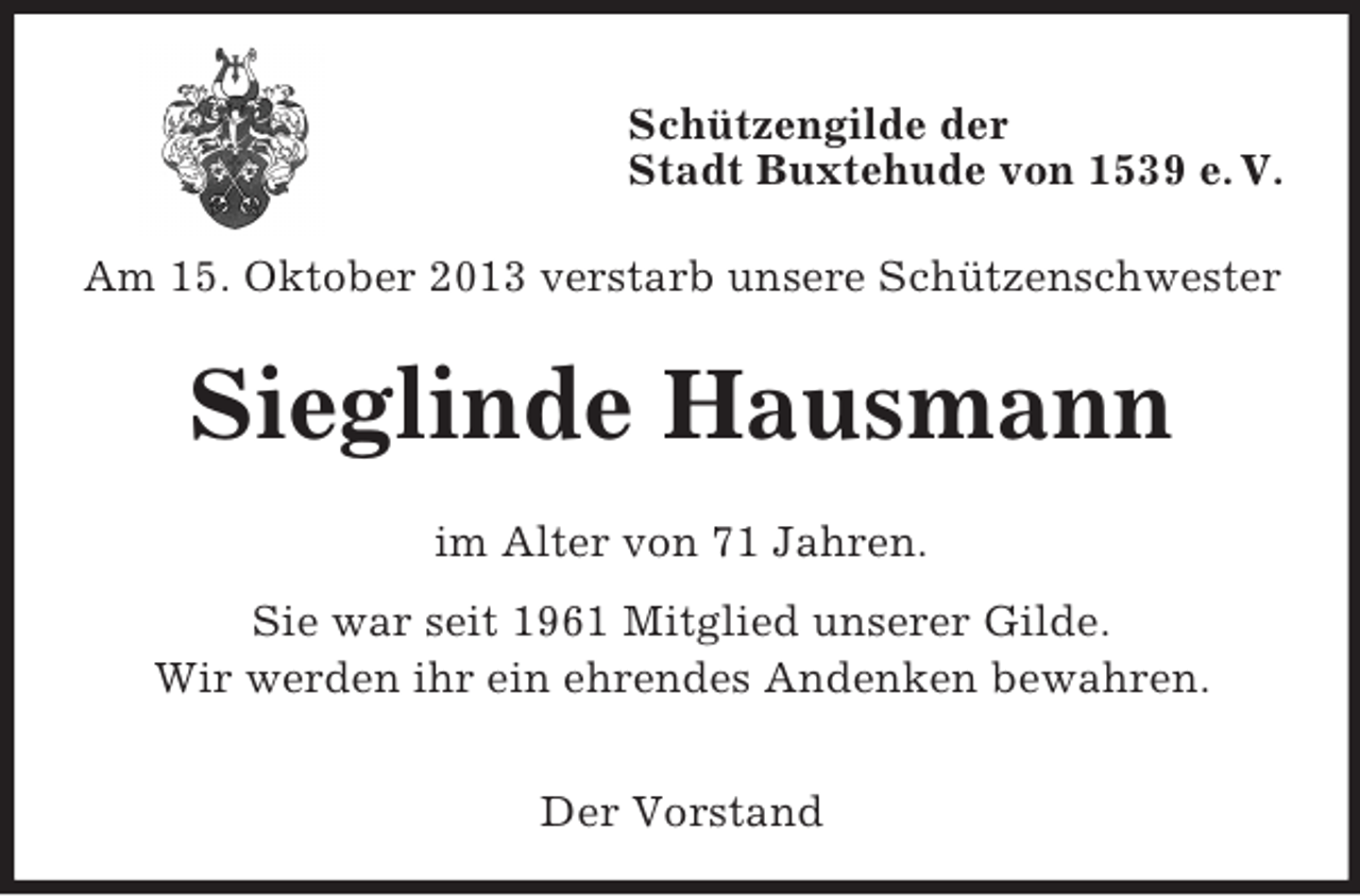 <p>Schützengilde der<br />Stadt Buxtehude von 1539 e. V.<br />Am 15. Oktober 2013 verstarb unsere Schützenschwester</p><p>Sieglinde Hausmann<br />im Alter von 71 Jahren.<br />Sie war seit 1961 Mitglied unserer Gilde.<br />Wir werden ihr ein ehrendes Andenken bewahren.<br />Der Vorstand</p>