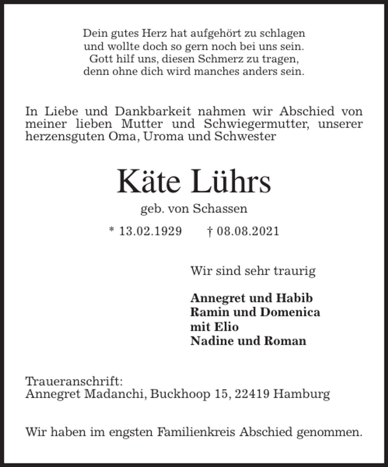<p>Dein gutes Herz hat aufgehört zu schlagen<br />und wollte doch so gern noch bei uns sein.<br />Gott hilf uns, diesen Schmerz zu tragen,<br />denn ohne dich wird manches anders sein.<br />In Liebe und Dankbarkeit nahmen wir Abschied von meiner lieben Mutter und Schwiegermutter, unserer herzensguten Oma, Uroma und Schwester<br />Käte Lührs<br />geb. von Schassen<br />* 13.02.1929 † 08.08.2021<br />Wir sind sehr traurig</p>
<p>Annegret und Habib<br />Ramin und Domenica<br />mit Elio<br />Nadine und Roman<br />Traueranschrift:<br />Annegret Madanchi, Buckhoop 15, 22419 Hamburg</p>
<p>Wir haben im engsten Familienkreis Abschied genommen.</p>