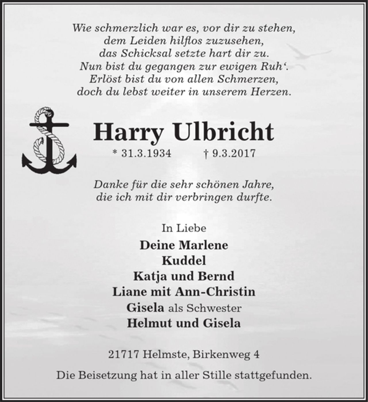 <p>Wie schmerzlich war es, vor dir zu stehen,<br />dem Leiden hilflos zuzusehen,<br />das Schicksal setzte hart dir zu.<br />Nun bist du gegangen zur ewigen Ruh'.<br />Erlöst bist du von allen Schmerzen,<br />doch du lebst weiter in unserem Herzen.<br />Harry Ulbricht<br />* 31.3.1934 9.3.2017<br />Danke für die sehr schönen Jahre,<br />die ich mit dir verbringen durfte.<br />In Liebe<br />Deine Marlene<br />Kuddel<br />Katja und Bernd<br />Liane mit Ann-Christin<br />Gisela als Schwester<br />21717 Helmste, Birkenweg 4<br />Die Beisetzung hat in aller Stille stattgefunden.</p>