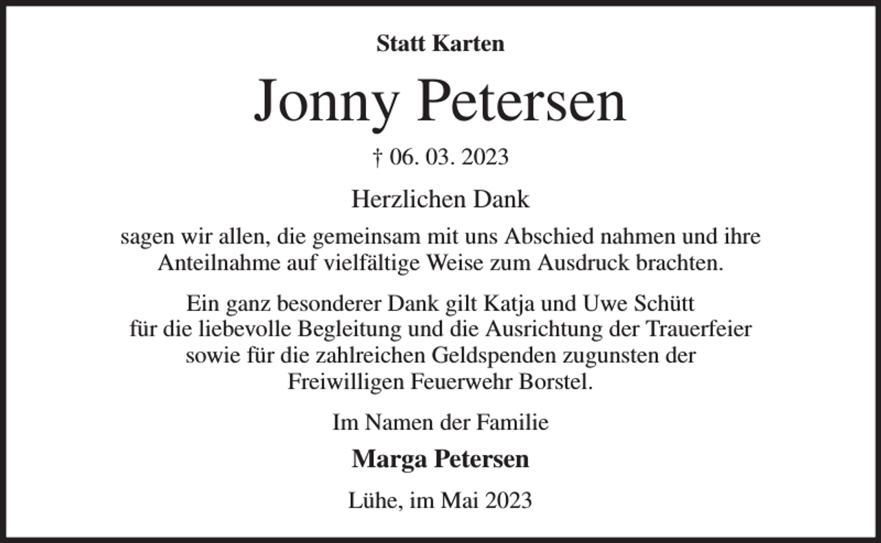 <p>Statt Karten<br />Jonny Petersen<br />† 06. 03. 2023<br />Herzlichen Dank<br />sagen wir allen, die gemeinsam mit uns Abschied nahmen und ihre<br />Anteilnahme auf vielfältige Weise zum Ausdruck brachten.<br />Ein ganz besonderer Dank gilt Katja und Uwe Schütt<br />für die liebevolle Begleitung und die Ausrichtung der Trauerfeier<br />sowie für die zahlreichen Geldspenden zugunsten der<br />Freiwilligen Feuerwehr Borstel.<br />Im Namen der Familie<br />Marga Petersen<br />Lühe, im Mai 2023</p>