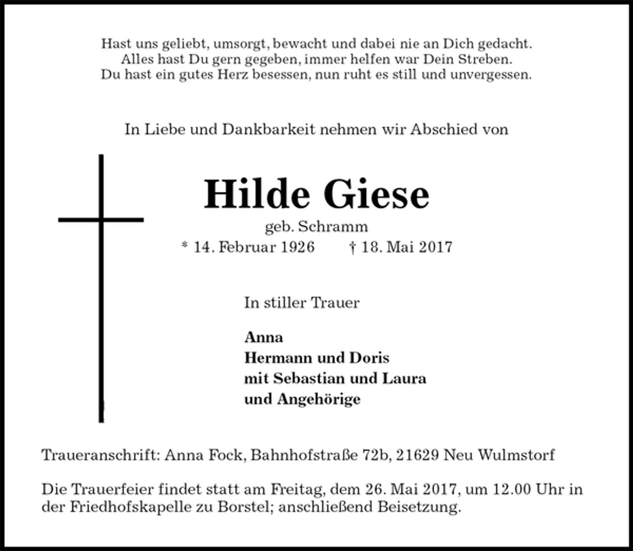 <p>Hast uns geliebt, umsorgt, bewacht und dabei nie an Dich gedacht.<br />Alles hast Du gern gegeben, immer helfen war Dein Streben.<br />Du hast ein gutes Herz besessen, nun ruht es still und unvergessen.<br />In Liebe und Dankbarkeit nehmen wir Abschied von<br />Hilde Giese<br />geb. Schramm<br />* 14. Februar 1926 † 18. Mai 2017<br />In stiller Trauer</p><p>Anna<br />Hermann und Doris<br />mit Sebastian und Laura<br />und Angehörige<br />Traueranschrift: Anna Fock, Bahnhofstraße 72b, 21629 Neu Wulmstorf</p><p>Die Trauerfeier findet statt am Freitag, dem 26. Mai 2017, um 12.00 Uhr in der Friedhofskapelle zu Borstel; anschließend Beisetzung.</p>