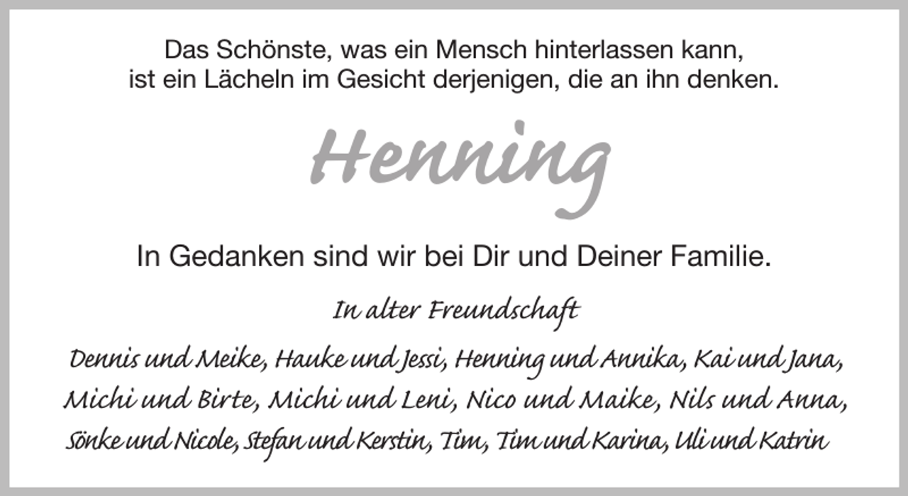 <p>Das Schönste, was ein Mensch hinterlassen kann,<br />ist ein Lächeln im Gesicht derjenigen, die an ihn denken.<br />Henning<br />In Gedanken sind wir bei Dir und Deiner Familie.<br />In alter Freundschaft<br />Dennis und Meike, Hauke und Jessi, Henning und Annika, Kai und Jana, Michi und Birte, Michi und Leni, Nico und Maike, Nils und Anna, Sönke und Nicole, Stefan und Kerstin, Tim, Tim und Karina, Uli und Katrin</p>