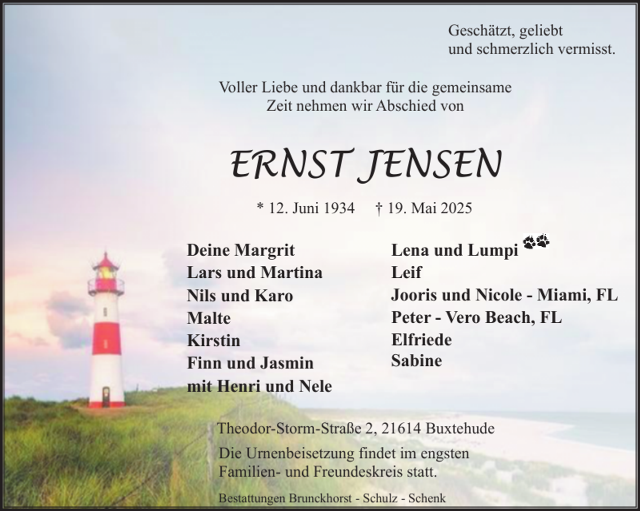 <p>Geschätzt, geliebt<br />und schmerzlich vermisst.<br />Voller Liebe und dankbar für die gemeinsame<br />Zeit nehmen wir Abschied von</p><p>ERNST JENSEN<br />* 12. Juni 1934</p><p>Deine Margrit<br />Lars und Martina<br />Nils und Karo<br />Malte<br />Kirstin<br />Finn und Jasmin<br />mit Henri und Nele</p><p>† 19. Mai 2025</p><p>Lena und Lumpi<br />Leif<br />Jooris und Nicole - Miami, FL<br />Peter - Vero Beach, FL<br />Elfriede<br />Sabine</p><p>Theodor-Storm-Straße 2, 21614 Buxtehude<br />Die Urnenbeisetzung findet im engsten<br />Familien- und Freundeskreis statt.<br />Bestattungen Brunckhorst - Schulz - Schenk</p>