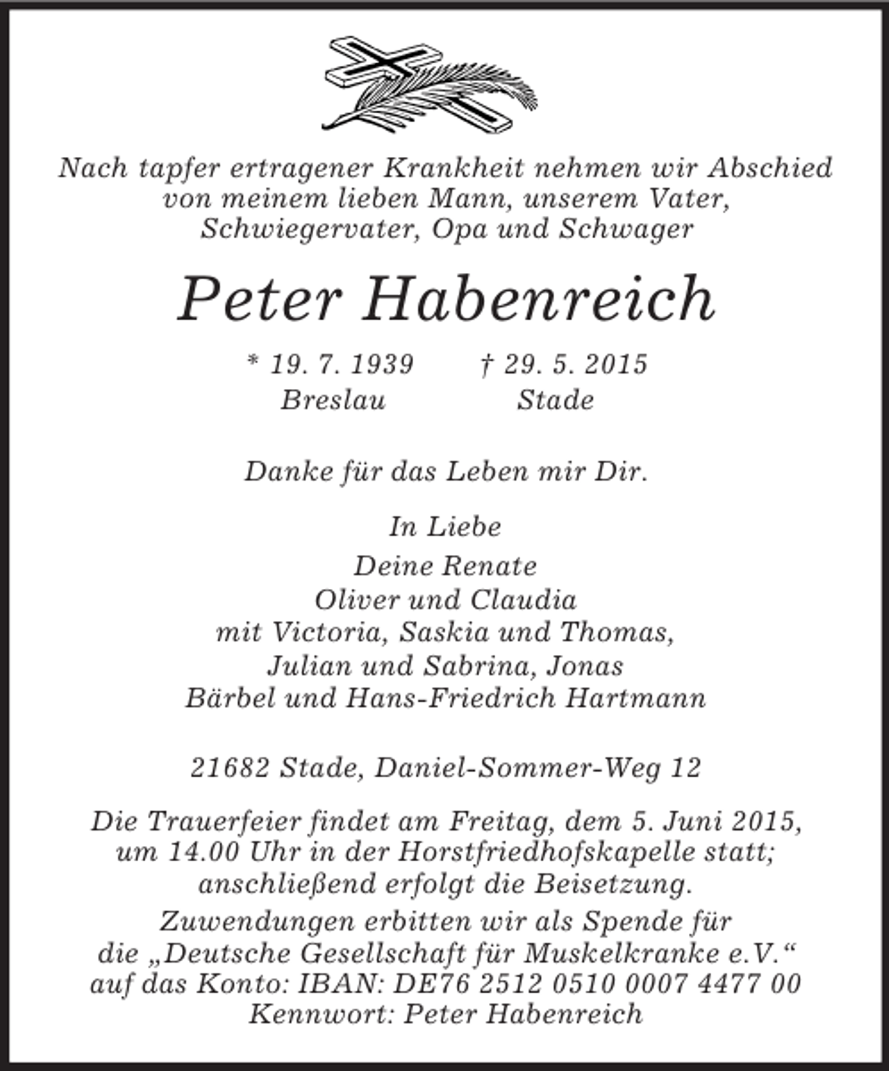 <p>Nach tapfer ertragener Krankheit nehmen wir Abschied von meinem lieben Mann, unserem Vater,<br />Schwiegervater, Opa und Schwager<br />Peter Habenreich<br />* 19. 7. 1939 † 29. 5. 2015<br />Breslau Stade<br />Danke für das Leben mir Dir.<br />In Liebe<br />Deine Renate<br />Oliver und Claudia<br />mit Victoria, Saskia und Thomas,<br />Julian und Sabrina, Jonas<br />Bärbel und Hans-Friedrich Hartmann<br />21682 Stade, Daniel-Sommer-Weg 12<br />Die Trauerfeier findet am Freitag, dem 5. Juni 2015,<br />um 14.00 Uhr in der Horstfriedhofskapelle statt;<br />anschließend erfolgt die Beisetzung.<br />Zuwendungen erbitten wir als Spende für<br />die „Deutsche Gesellschaft für Muskelkranke e.V.“<br />auf das Konto: IBAN: DE76 2512 0510 0007 4477 00<br />Kennwort: Peter Habenreich</p>
