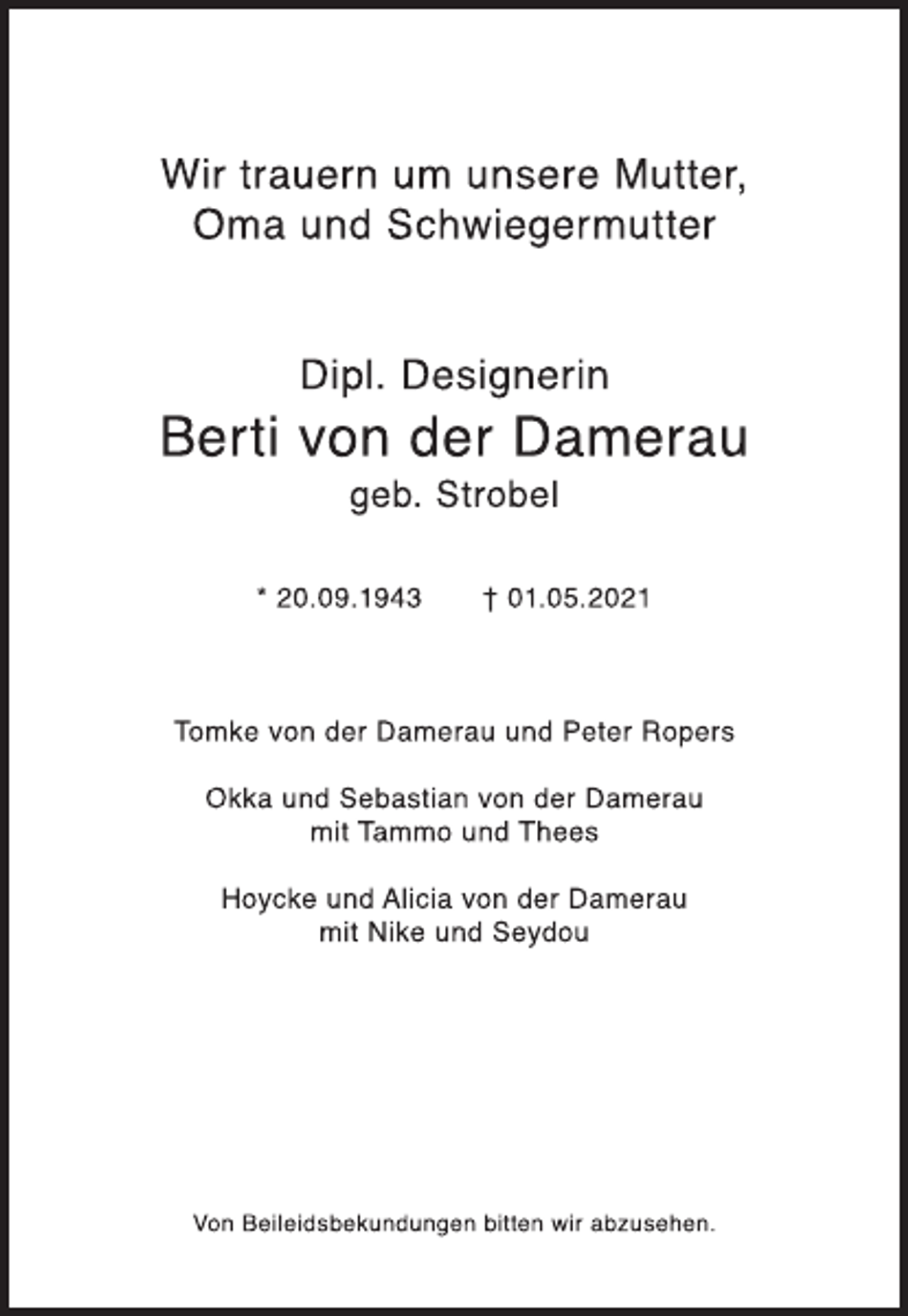 <p>Wir trauern um unsere Mutter,<br />Oma und Schwiegermutter<br />Dipl. Designerin<br />Berti von der Damerau<br />geb. Strobel<br />* 20.09.1943 † 01.05.2021<br />Tomke von der Damerau und Peter Ropers<br />Okka und Sebastian von der Damerau<br />mit Tammo und Thees<br />Hoycke und Alicia von der Damerau<br />mit Nike und Seydou<br />von Beileidsbekundungen bitten wir abzusehen</p>