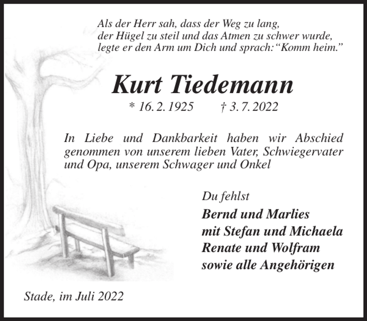 <p>Als der Herr sah, dass der Weg zu lang,<br />der Hügel zu steil und das Atmen zu schwer wurde,<br />legte er den Arm um Dich und sprach:“Komm heim.”<br />Kurt Tiedemann<br />* 16. 2. 1925 † 3. 7. 2022<br />In Liebe und Dankbarkeit haben wir Abschied<br />genommen von unserem lieben Vater, Schwiegervater und Opa, unserem Schwager und Onkel<br />Du fehlst<br />Bernd und Marlies<br />mit Stefan und Michaela<br />Renate und Wolfram<br />sowie alle Angehörigen<br />Stade, im Juli 2022</p>