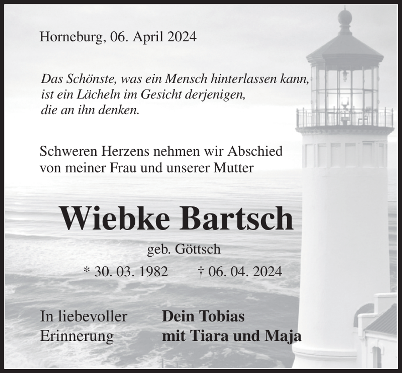 <p>Horneburg, 06. April 2024<br />Das Schönste, was ein Mensch hinterlassen kann,<br />ist ein Lächeln im Gesicht derjenigen,<br />die an ihn denken.<br />Schweren Herzens nehmen wir Abschied<br />von meiner Frau und unserer Mutter<br />Wiebke Bartsch<br />geb. Göttsch<br />* 30. 03. 1982 † 06. 04. 2024<br />In liebevoller Dein Tobias<br />Erinnerung mit Tiara und Maja</p>