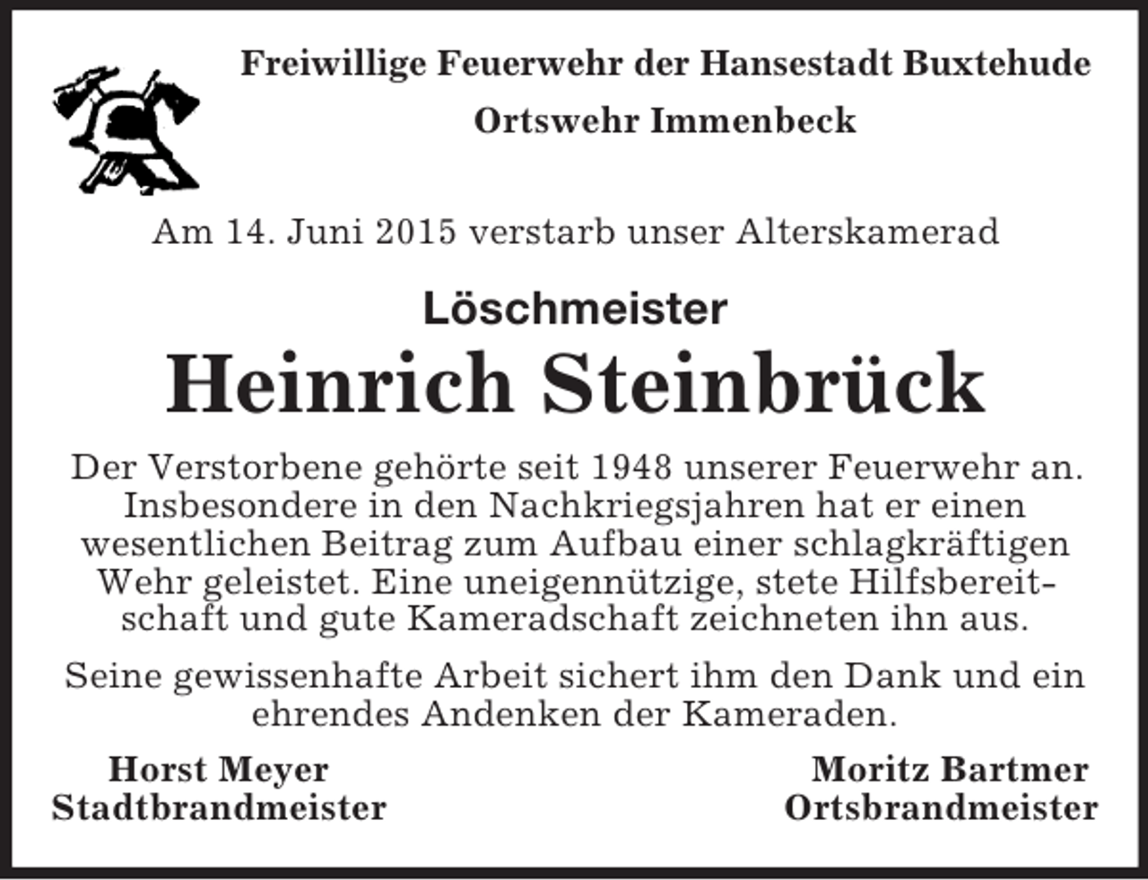 <p>Freiwillige Feuerwehr der Hansestadt Buxtehude<br />Ortswehr Immenbeck</p><p>Am 14. Juni 2015 verstarb unser Alterskamerad<br />Löschmeister<br />Heinrich Steinbrück<br />Der Verstorbene gehörte seit 1948 unserer Feuerwehr an. Insbesondere in den Nachkriegsjahren hat er einen<br />wesentlichen Beitrag zum Aufbau einer schlagkräftigen Wehr geleistet. Eine uneigennützige, stete Hilfsbereitschaft und gute Kameradschaft zeichneten ihn aus.<br />Seine gewissenhafte Arbeit sichert ihm den Dank und ein ehrendes Andenken der Kameraden.<br />Horst Meyer Moritz Bartmer<br />Stadtbrandmeister Ortsbrandmeister</p>
