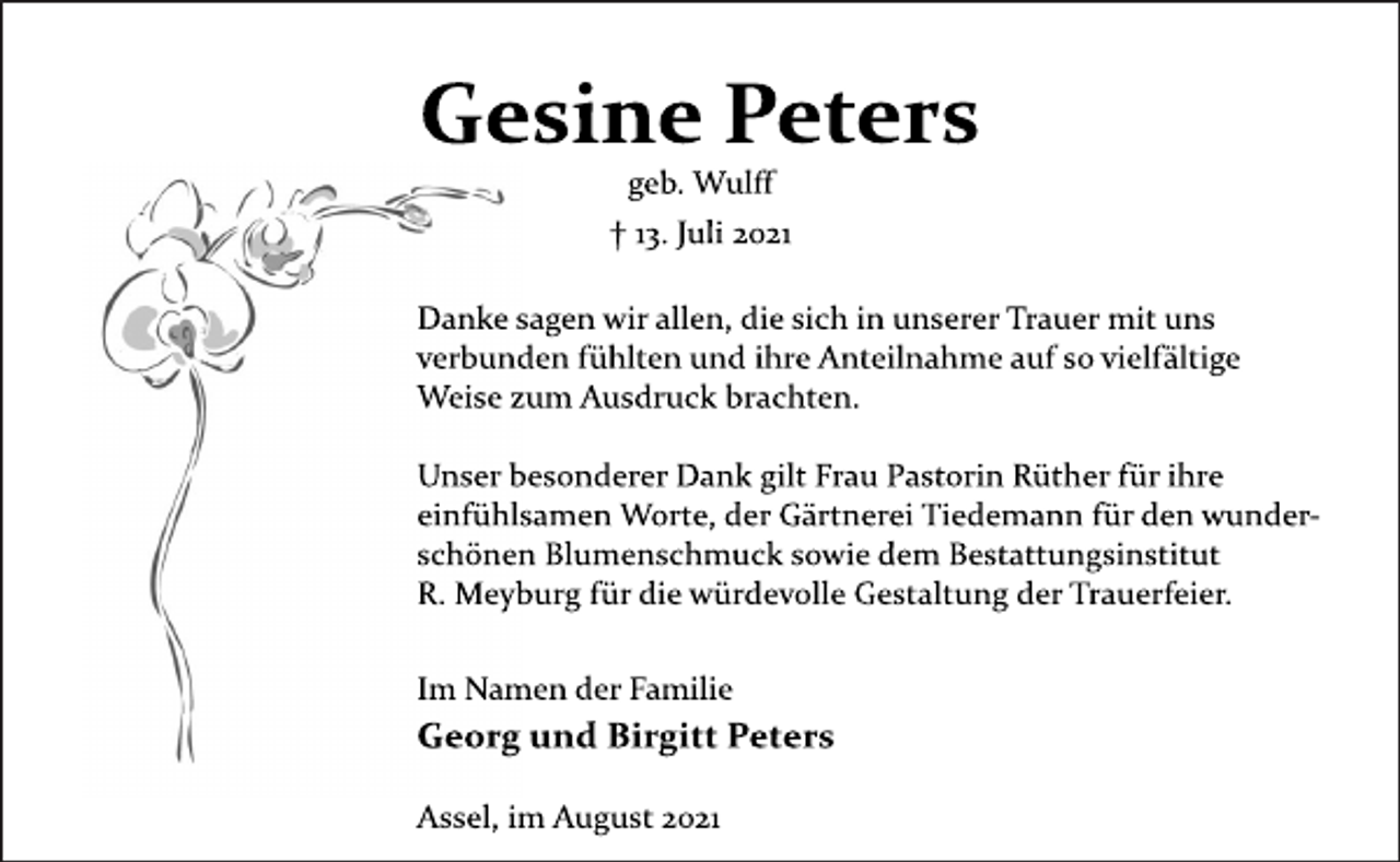 <p>Gesine Peters<br />geb. Wulff<br />† 13. Juli 2021<br />Danke sagen wir allen, die sich in unserer Trauer mit uns<br />verbunden fühlten und ihre Anteilnahme auf so vielfältige<br />Weise zum Ausdruck brachten.<br />Unser besonderer Dank gilt Frau Pastorin Rüther für ihre<br />einfühlsamen Worte, der Gärtnerei Tiedemann für den wunderschönen<br />Blumenschmuck sowie dem Bestattungsinstitut<br />R. Meyburg für die würdevolle Gestaltung der Trauerfeier.<br />Im Namen der Familie<br />Georg und Birgitt Peters<br />Assel, im August 2021</p>