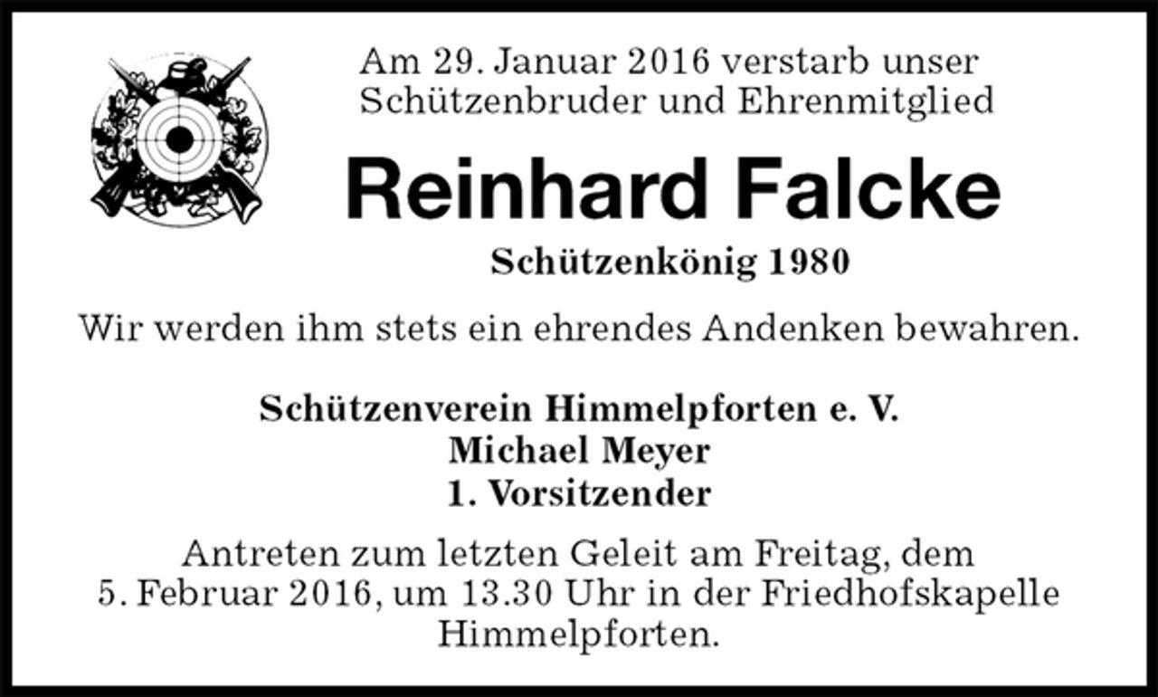 <p>Schützenverein Himmelpforten e. V.<br />Michael Meyer<br />1. Vorsitzender<br />Antreten zum letzten Geleit am Freitag, dem<br />5. Februar 2016, um 13.30 Uhr in der Friedhofskapelle<br />Himmelpforten.<br />Reinhard Falcke<br />Schützenkönig 1980<br />Wir werden ihm stets ein ehrendes Andenken bewahren.<br />Am 29. Januar 2016 verstarb unser<br />Schützenbruder und Ehrenmitglied</p>