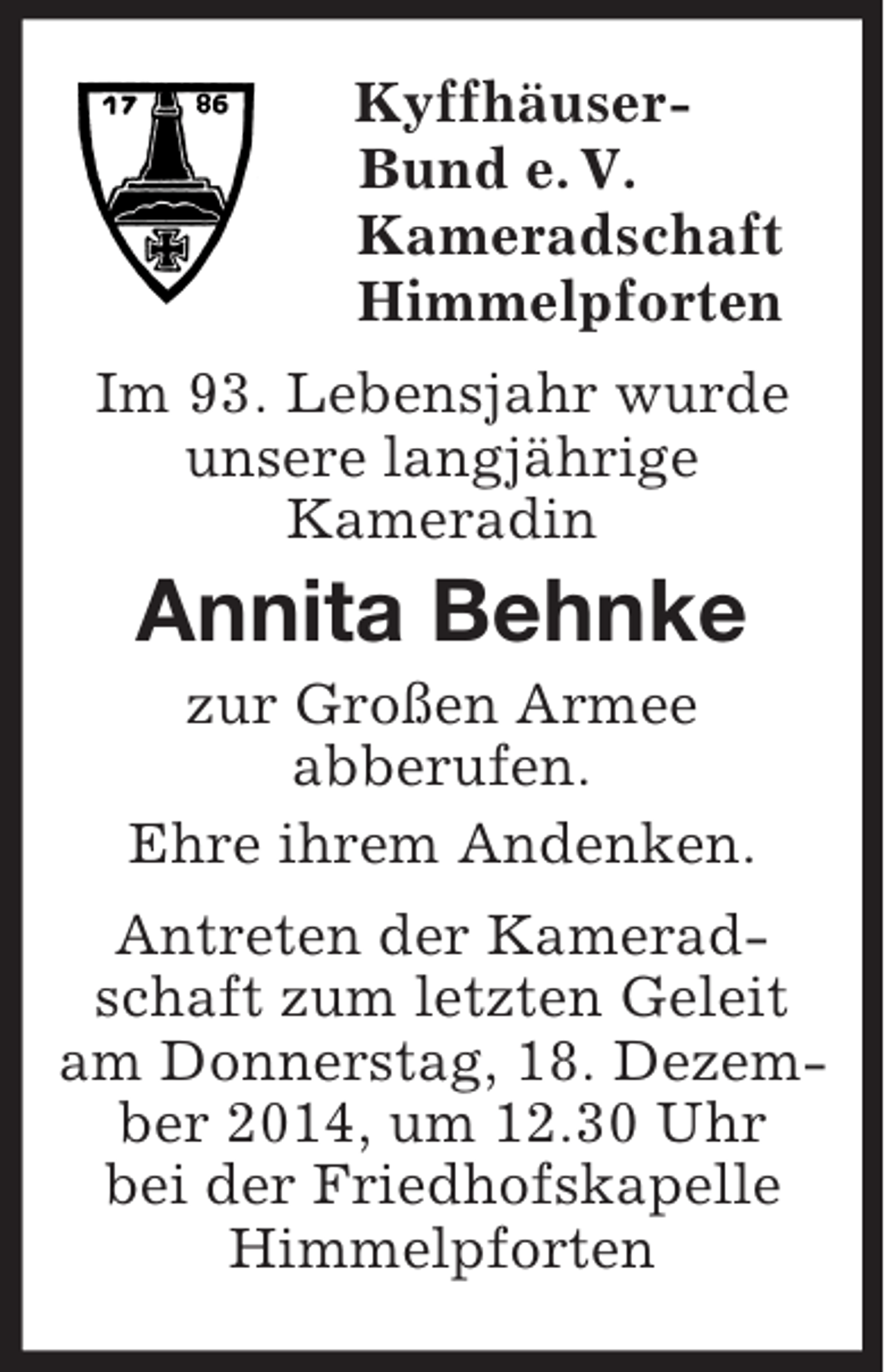 <p>Kyffhäuser-<br />Bund e. V.<br />Kameradschaft<br />Himmelpforten<br />Im 93. Lebensjahr wurde<br />unsere langjährige<br />Kameradin<br />Annita Behnke<br />zur Großen Armee<br />abberufen.<br />Ehre ihrem Andenken.<br />Antreten der Kameradschaft zum letzten Geleit am Donnerstag, 18. Dezember 2014, um 12.30 Uhr<br />bei der Friedhofskapelle Himmelpforten</p>
