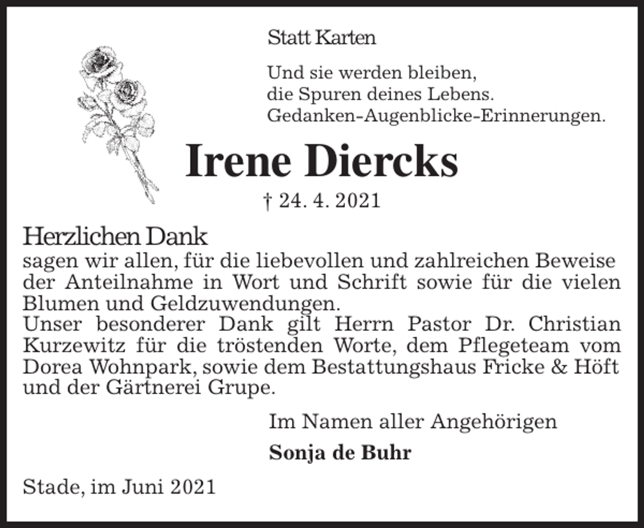 <p>Statt Karten<br />Und sie werden bleiben,<br />die Spuren deines Lebens.<br />Gedanken-Augenblicke-Erinnerungen.<br />Irene Diercks<br />† 24. 4. 2021<br />Herzlichen Dank<br />sagen wir allen, für die liebevollen und zahlreichen Beweise<br />der Anteilnahme in Wort und Schrift sowie für die vielen<br />Blumen und Geldzuwendungen.<br />Unser besonderer Dank gilt Herrn Pastor Dr. Christian<br />Kurzewitz für die tröstenden Worte, dem Pflegeteam vom<br />Dorea Wohnpark, sowie dem Bestattungshaus Fricke &amp; Höft<br />und der Gärtnerei Grupe.<br />Im Namen aller Angehörigen<br />Sonja de Buhr<br />Stade, im Juni 2021</p>