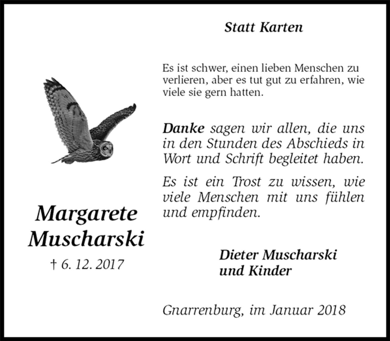<p>Statt Karten<br />Es ist schwer, einen lieben Menschen zu<br />verlieren, aber es tut gut zu erfahren, wie<br />viele sie gern hatten.</p><p>Danke sagen wir allen, die uns in den Stunden des Abschieds in Wort und Schrift begleitet haben.<br />Es ist ein Trost zu wissen, wie viele Menschen mit uns fühlen und empfinden.<br />Dieter Muscharski<br />und Kinder<br />Gnarrenburg, im Januar 2018<br />Margarete</p><p>Muscharski<br />† 6. 12. 2017</p>
