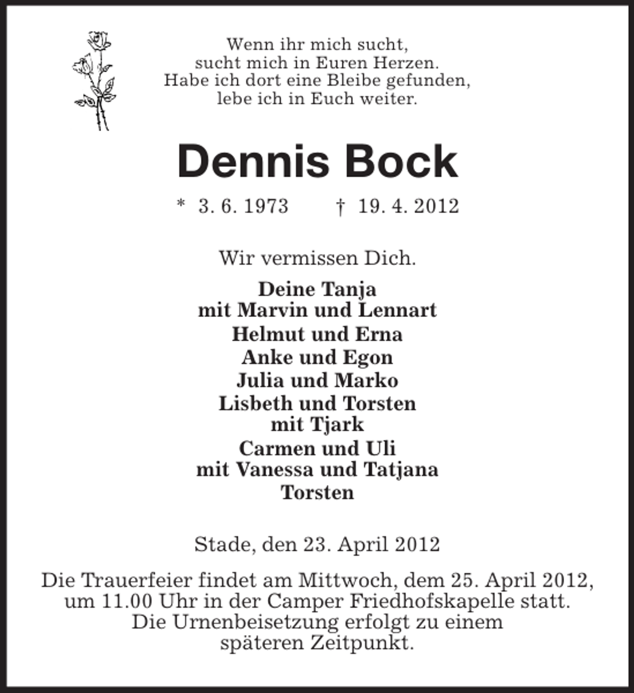 <p>Wenn ihr mich sucht,<br />sucht mich in Euren Herzen.<br />Habe ich dort eine Bleibe gefunden,<br />lebe ich in Euch weiter.</p><p>Dennis Bock<br />* 3. 6. 1973</p><p>† 19. 4. 2012</p><p>Wir vermissen Dich.<br />Deine Tanja<br />mit Marvin und Lennart<br />Helmut und Erna<br />Anke und Egon<br />Julia und Marko<br />Lisbeth und Torsten<br />mit Tjark<br />Carmen und Uli<br />mit Vanessa und Tatjana<br />Torsten<br />Stade, den 23. April 2012<br />Die Trauerfeier findet am Mittwoch, dem 25. April 2012,<br />um 11.00 Uhr in der Camper Friedhofskapelle statt.<br />Die Urnenbeisetzung erfolgt zu einem<br />späteren Zeitpunkt.</p>