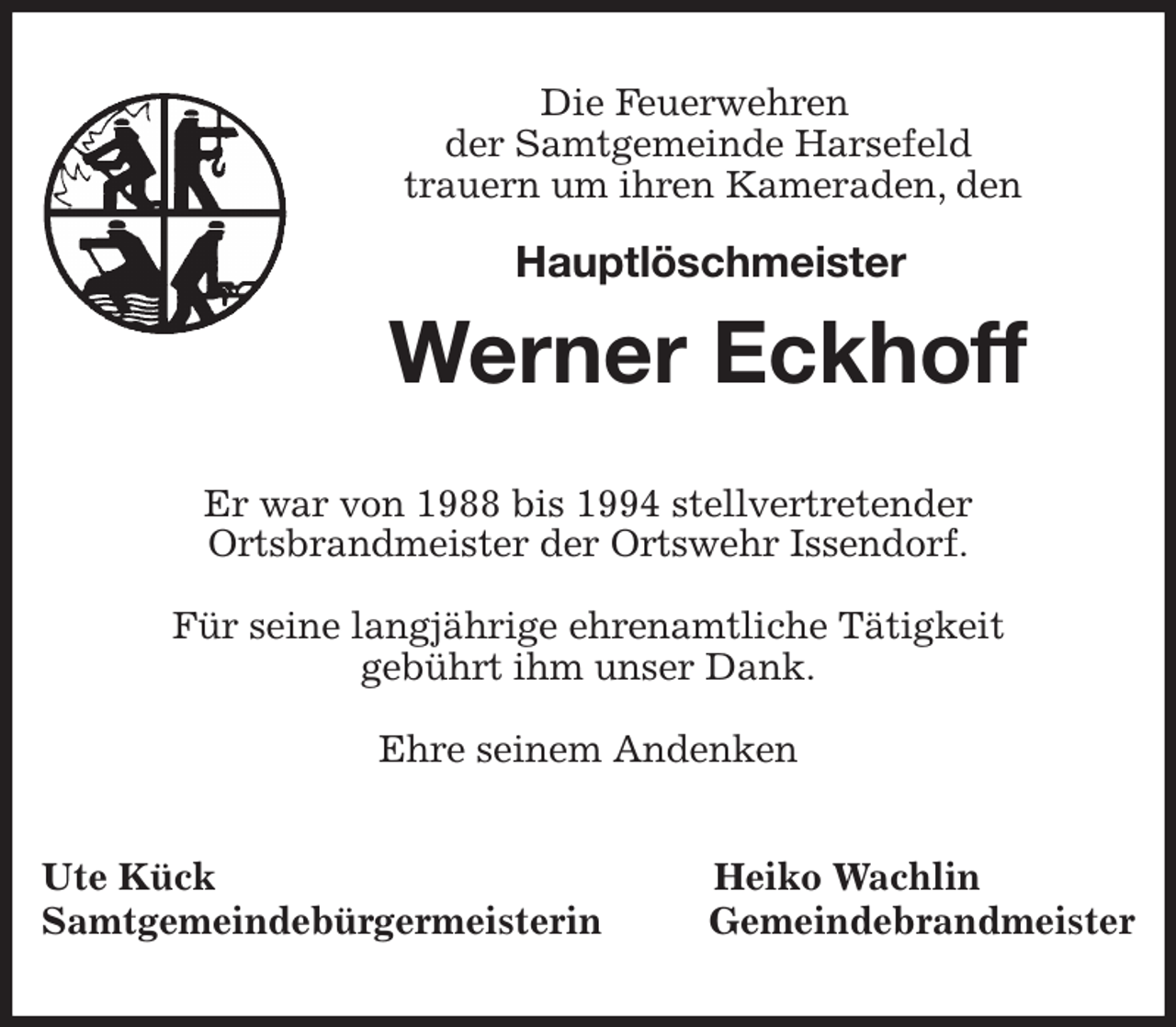 <p>Die Feuerwehren<br />der Samtgemeinde Harsefeld<br />trauern um ihren Kameraden, den</p><p>Hauptlöschmeister<br />Werner Eckhoff<br />Er war von 1988 bis 1994 stellvertretender<br />Ortsbrandmeister der Ortswehr Issendorf.</p><p>Für seine langjährige ehrenamtliche Tätigkeit<br />gebührt ihm unser Dank.</p><p>Ehre seinem Andenken<br />Ute Kück Heiko Wachlin<br />Samtgemeindebürgermeisterin Gemeindebrandmeister</p>