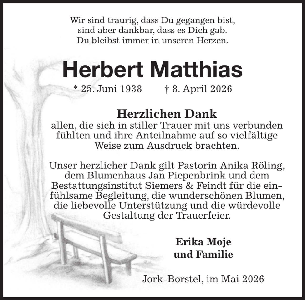 <p>Wir sind traurig, dass Du gegangen bist,<br />sind aber dankbar, dass es Dich gab.<br />Du bleibst immer in unseren Herzen.<br />Herbert Matthias<br />* 25. Juni 1938 † 8. April 2026<br />Herzlichen Dank<br />allen, die sich in stiller Trauer mit uns verbunden fühlten und ihre Anteilnahme auf so vielfältige Weise zum Ausdruck brachten.</p><p>Unser herzlicher Dank gilt Pastorin Anika Röling,<br />dem Blumenhaus Jan Piepenbrink und dem<br />Bestattungsinstitut Siemers &amp; Feindt für die einfühlsame Begleitung, die wunderschönen Blumen, die liebevolle Unterstützung und die würdevolle Gestaltung der Trauerfeier.<br />Erika Moje<br />und Familie<br />Jork-Borstel, im Mai 2026</p>