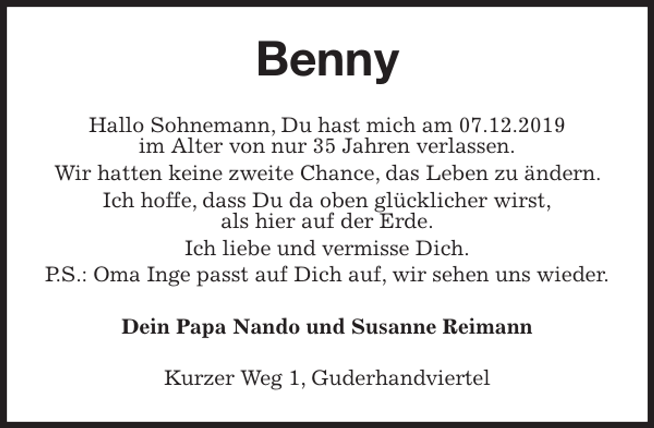 <p>Benny<br />Hallo Sohnemann, Du hast mich am 07.12.2019<br />im Alter von nur 35 Jahren verlassen.<br />Wir hatten keine zweite Chance, das Leben zu ändern. Ich hoffe, dass Du da oben glücklicher wirst,<br />als hier auf der Erde.<br />Ich liebe und vermisse Dich.<br />P.S.: Oma Inge passt auf Dich auf, wir sehen uns wieder.<br />Dein Papa Nando und Susanne Reimann<br />Kurzer Weg 1, Guderhandviertel</p>