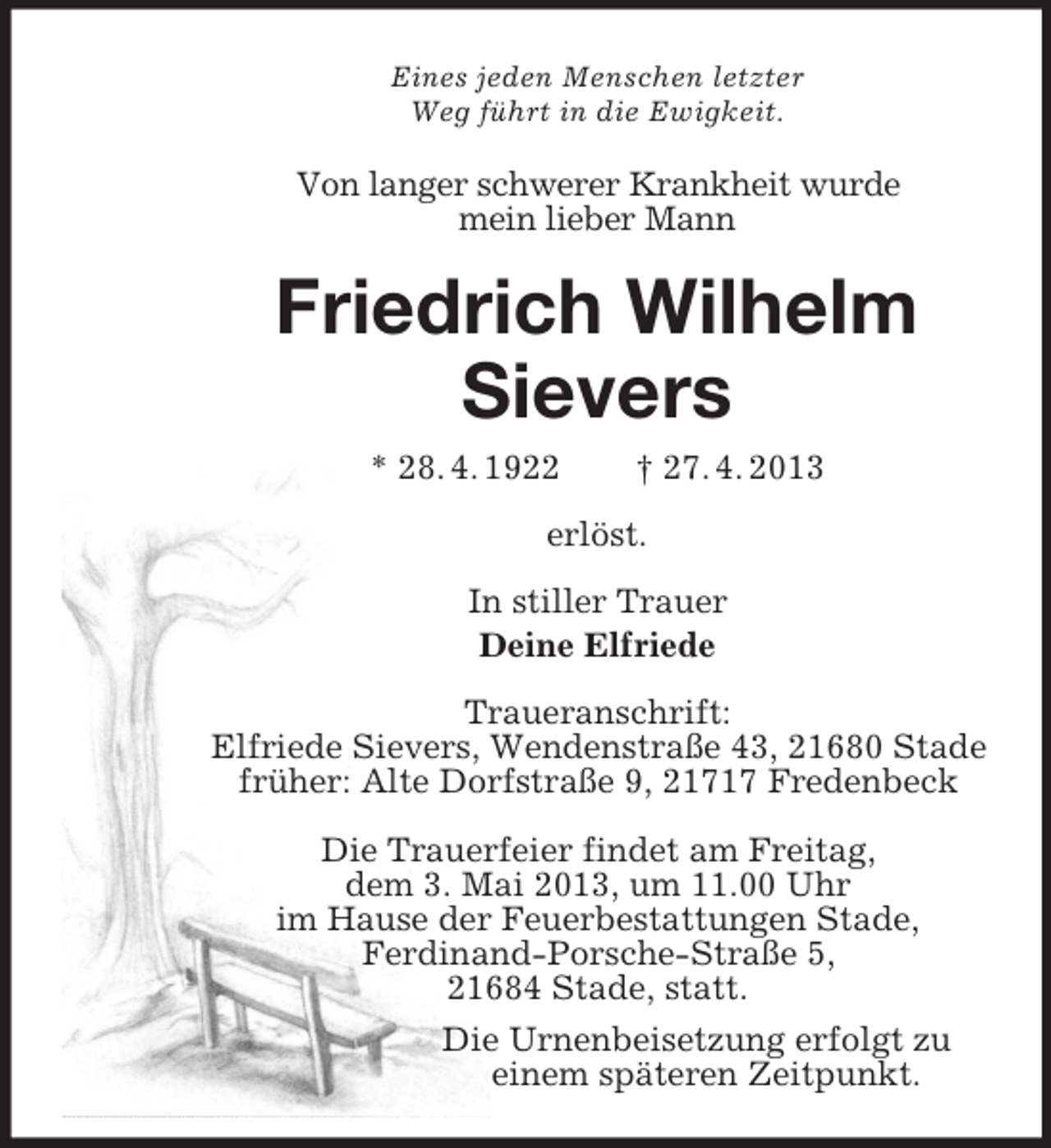 <p>Eines jeden Menschen letzter<br />Weg führt in die Ewigkeit.<br />Von langer schwerer Krankheit wurde<br />mein lieber Mann<br />Friedrich Wilhelm<br />Sievers<br />* 28. 4. 1922 † 27. 4. 2013<br />erlöst.<br />In stiller Trauer<br />Deine Elfriede<br />Traueranschrift:<br />Elfriede Sievers, Wendenstraße 43, 21680 Stade<br />früher: Alte Dorfstraße 9, 21717 Fredenbeck</p><p>Die Trauerfeier findet am Freitag,<br />dem 3. Mai 2013, um 11.00 Uhr<br />im Hause der Feuerbestattungen Stade,<br />Ferdinand-Porsche-Straße 5,<br />21684 Stade, statt.<br />Die Urnenbeisetzung erfolgt zu<br />einem späteren Zeitpunkt.</p>