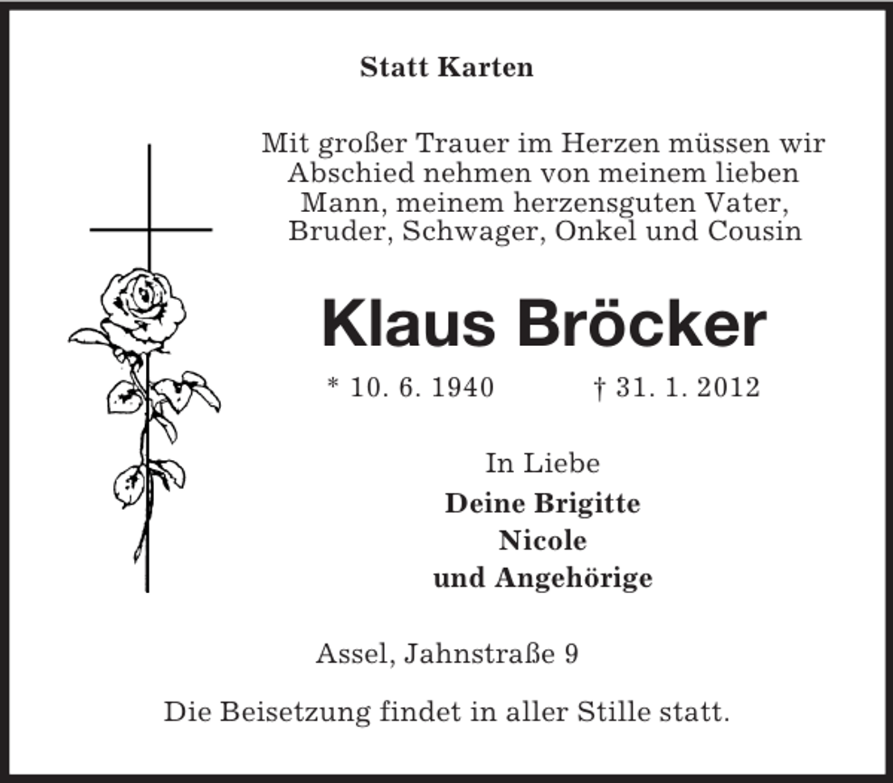 <p>Statt Karten<br />Mit großer Trauer im Herzen müssen wir<br />Abschied nehmen von meinem lieben<br />Mann, meinem herzensguten Vater,<br />Bruder, Schwager, Onkel und Cousin</p><p>Klaus Bröcker<br />* 10. 6. 1940</p><p>† 31. 1. 2012</p><p>In Liebe<br />Deine Brigitte<br />Nicole<br />und Angehörige<br />Assel, Jahnstraße 9<br />Die Beisetzung findet in aller Stille statt.</p>