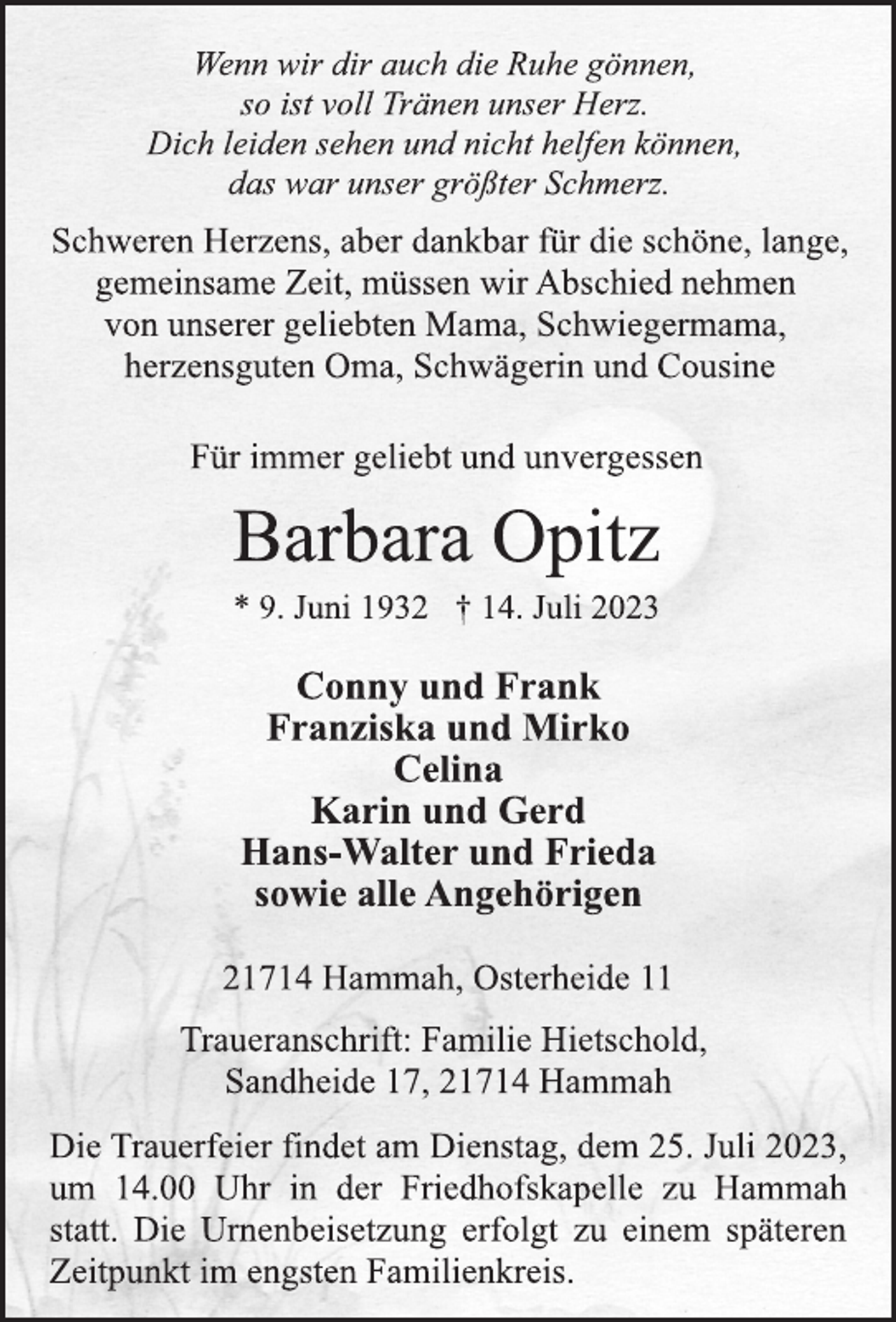 <p>Wenn wir dir auch die Ruhe gönnen,<br />so ist voll Tränen unser Herz.<br />Dich leiden sehen und nicht helfen können,<br />das war unser größter Schmerz.<br />Schweren Herzens, aber dankbar für die schöne, lange,<br />gemeinsame Zeit, müssen wir Abschied nehmen<br />von unserer geliebten Mama, Schwiegermama,<br />herzensguten Oma, Schwägerin und Cousine<br />Für immer geliebt und unvergessen<br />Barbara Opitz<br />* 9. Juni 1932 † 14. Juli 2023<br />Conny und Frank<br />Franziska und Mirko<br />Celina<br />Karin und Gerd<br />Hans-Walter und Frieda<br />sowie alle Angehörigen<br />21714 Hammah, Osterheide 11<br />Traueranschrift: Familie Hietschold,<br />Sandheide 17, 21714 Hammah<br />Die Trauerfeier findet am Dienstag, dem 25. Juli 2023,<br />um 14.00 Uhr in der Friedhofskapelle zu Hammah<br />statt. Die Urnenbeisetzung erfolgt zu einem späteren<br />Zeitpunkt im engsten Familienkreis.</p>
