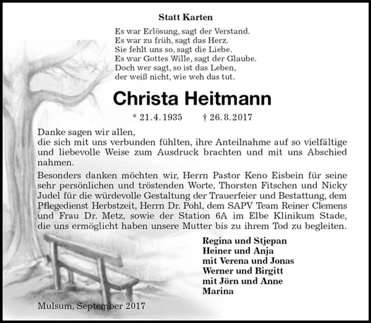 <p>Statt Karten<br />Es war Erlösung, sagt der Verstand.<br />Es war zu früh, sagt das Herz.<br />Sie fehlt uns so, sagt die Liebe.<br />Es war Gottes Wille, sagt der Glaube.<br />Doch wer sagt, so ist das Leben,<br />der weiß nicht, wie weh das tut.<br />Christa Heitmann<br />* 21. 4. 1935 † 26. 8. 2017<br />Danke sagen wir allen,<br />die sich mit uns verbunden fühlten, ihre Anteilnahme auf so vielfältige<br />und liebevolle Weise zum Ausdruck brachten und mit uns Abschied<br />nahmen.<br />Besonders danken möchten wir, Herrn Pastor Keno Eisbein für seine<br />sehr persönlichen und tröstenden Worte, Thorsten Fitschen und Nicky<br />Judel für die würdevolle Gestaltung der Trauerfeier und Bestattung, dem<br />Pflegedienst Herbstzeit, Herrn Dr. Pohl, dem SAPV Team Reiner Clemens<br />und Frau Dr. Metz, sowie der Station 6A im Elbe Klinikum Stade,<br />die uns ermöglicht haben unsere Mutter bis zu ihrem Tod zu begleiten.<br />Regina und Stjepan<br />Heiner und Anja<br />mit Verena und Jonas<br />Werner und Birgitt<br />mit Jörn und Anne<br />Marina<br />Mulsum, September 2017</p>