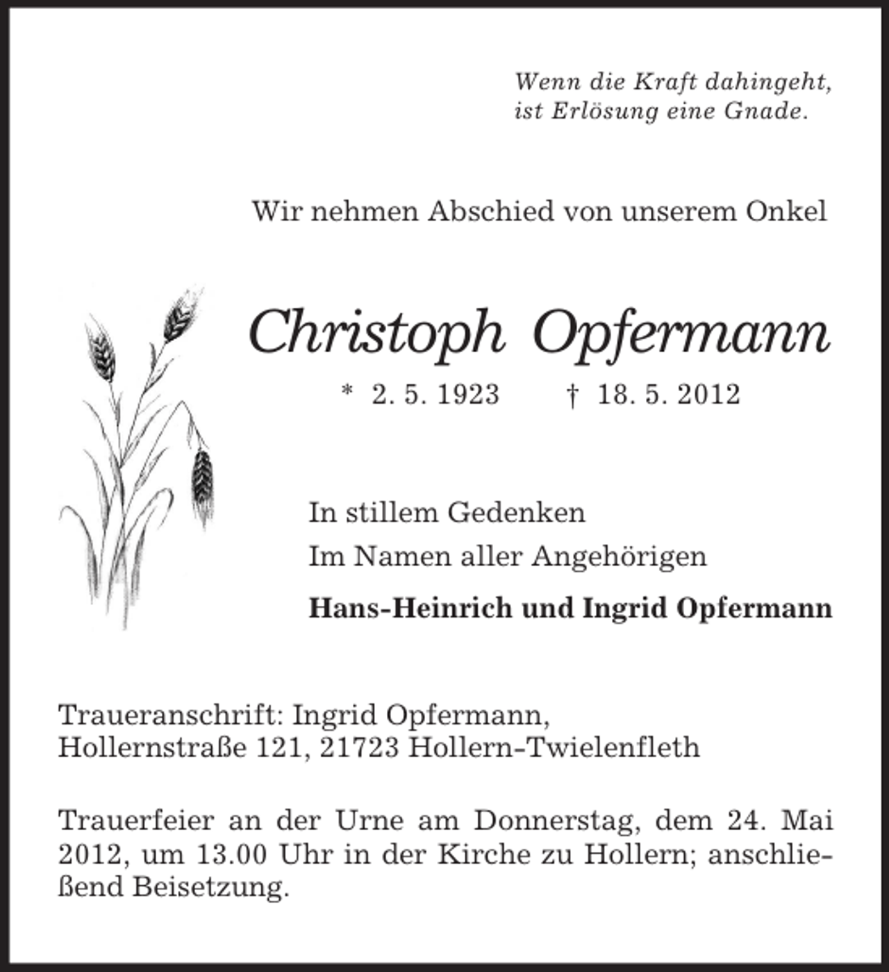 <p>Wenn die Kraft dahingeht,<br />ist Erlösung eine Gnade.</p><p>Wir nehmen Abschied von unserem Onkel</p><p>Christoph Opfermann<br />* 2. 5. 1923</p><p>† 18. 5. 2012</p><p>In stillem Gedenken<br />Im Namen aller Angehörigen<br />Hans-Heinrich und Ingrid Opfermann</p><p>Traueranschrift: Ingrid Opfermann,<br />Hollernstraße 121, 21723 Hollern-Twielenfleth<br />Trauerfeier an der Urne am Donnerstag, dem 24. Mai<br />2012, um 13.00 Uhr in der Kirche zu Hollern; anschließend Beisetzung.</p>