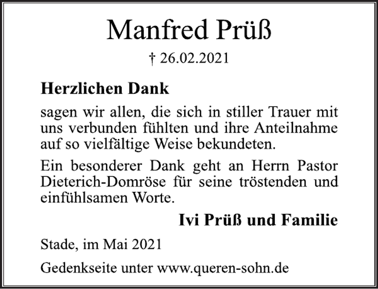 <p>Manfred Prüß<br />† 26.02.2021<br />Herzlichen Dank<br />sagen wir allen, die sich in stiller Trauer mit<br />uns verbunden fühlten und ihre Anteilnahme<br />auf so vielfältige Weise bekundeten.<br />Ein besonderer Dank geht an Herrn Pastor<br />Dieterich-Domröse für seine tröstenden und<br />einfühlsamen Worte.<br />Ivi Prüß und Familie<br />Stade, im Mai 2021<br />Gedenkseite unter www.queren-sohn.de</p>