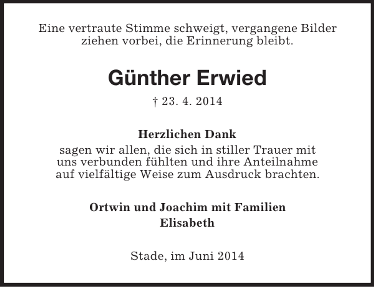 <p>Eine vertraute Stimme schweigt, vergangene Bilder<br />ziehen vorbei, die Erinnerung bleibt.<br />Günther Erwied<br />† 23. 4. 2014<br />Herzlichen Dank<br />sagen wir allen, die sich in stiller Trauer mit<br />uns verbunden fühlten und ihre Anteilnahme<br />auf vielfältige Weise zum Ausdruck brachten.<br />Ortwin und Joachim mit Familien<br />Elisabeth<br />Stade, im Juni 2014</p>