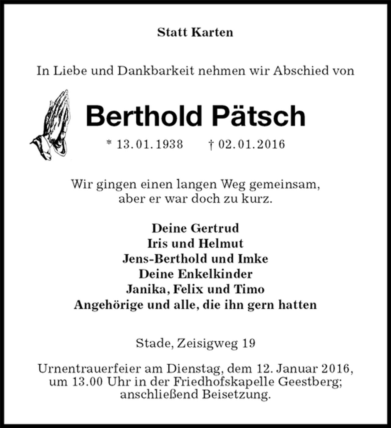 <p>Statt Karten<br />In Liebe und Dankbarkeit nehmen wir Abschied von<br />Berthold Pätsch<br />* 13. 01. 1938 † 02. 01. 2016<br />Wir gingen einen langen Weg gemeinsam,<br />aber er war doch zu kurz.</p>
<p>Deine Gertrud<br />Iris und Helmut<br />Jens-Berthold und Imke<br />Deine Enkelkinder<br />Janika, Felix und Timo<br />Angehörige und alle, die ihn gern hatten<br />Stade, Zeisigweg 19</p>
<p>Urnentrauerfeier am Dienstag, dem 12. Januar 2016,<br />um 13.00 Uhr in der Friedhofskapelle Geestberg;<br />anschließend Beisetzung.</p>