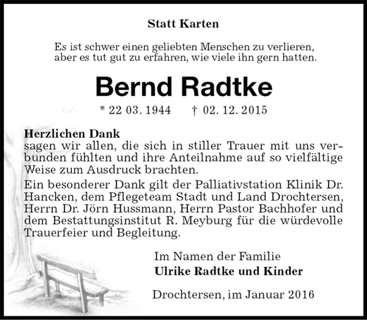 <p>Statt Karten<br />Es ist schwer einen geliebten Menschen zu verlieren,<br />aber es tut gut zu erfahren, wie viele ihn gern hatten.<br />Bernd Radtke<br />* 22 03. 1944 † 02. 12. 2015<br />Herzlichen Dank<br />sagen wir allen, die sich in stiller Trauer mit uns verbunden fühlten und ihre Anteilnahme auf so vielfältige Weise zum Ausdruck brachten.<br />Ein besonderer Dank gilt der Palliativstation Klinik Dr. Hancken, dem Pflegeteam Stadt und Land Drochtersen, Herrn Dr. Jörn Hussmann, Herrn Pastor Bachhofer und dem Bestattungsinstitut R. Meyburg für die würdevolle Trauerfeier und Begleitung.<br />Im Namen der Familie<br />Ulrike Radtke und Kinder<br />Drochtersen, im Januar 2016</p>