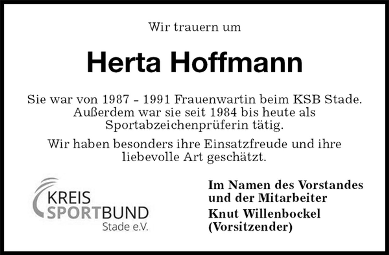 <p>Wir trauern um<br />Herta Hoffmann<br />Sie war von 1987 - 1991 Frauenwartin beim KSB Stade. Außerdem war sie seit 1984 bis heute als<br />Sportabzeichenprüferin tätig.<br />Wir haben besonders ihre Einsatzfreude und ihre<br />liebevolle Art geschätzt.<br />Im Namen des Vorstandes<br />und der Mitarbeiter<br />Knut Willenbockel<br />(Vorsitzender)</p>