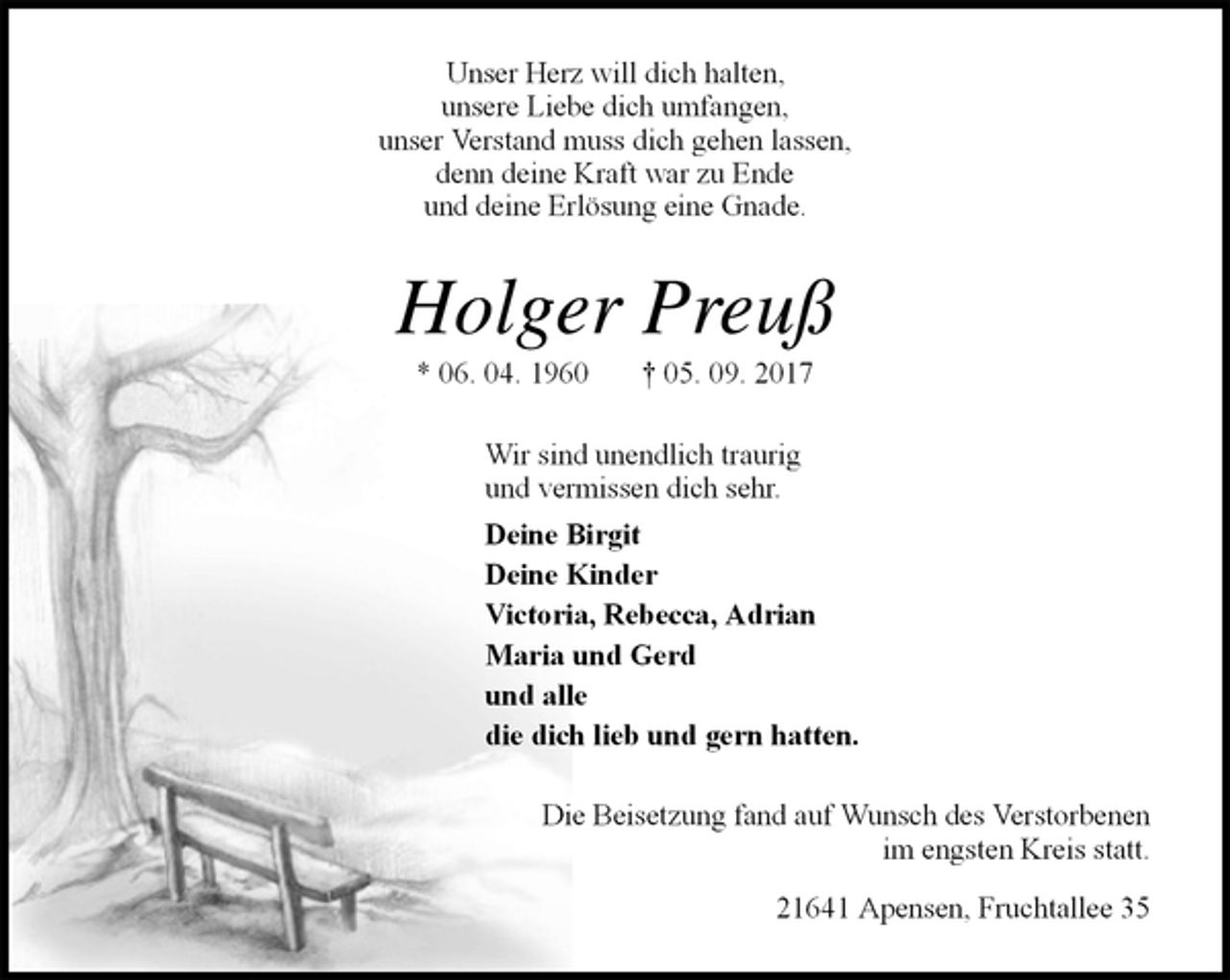 <p>Unser Herz will dich halten,<br />unsere Liebe dich umfangen,<br />unser Verstand muss dich gehen lassen,<br />denn deine Kraft war zu Ende<br />und deine Erlösung eine Gnade.<br />Holger Preuß<br />* 06. 04. 1960 † 05. 09. 2017<br />Wir sind unendlich traurig<br />und vermissen dich sehr.<br />Deine Birgit<br />Deine Kinder<br />Victoria, Rebecca, Adrian<br />Maria und Gerd<br />und alle<br />die dich lieb und gern hatten.<br />Die Beisetzung fand auf Wunsch des Verstorbenen<br />im engsten Kreis statt.<br />21641 Apensen, Fruchtallee 35</p>