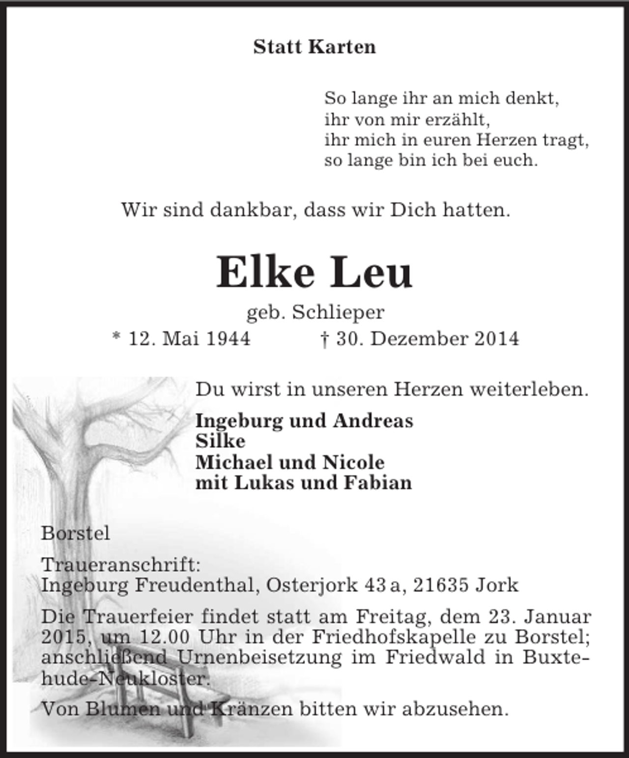 <p>Statt Karten<br />So lange ihr an mich denkt,<br />ihr von mir erzählt,<br />ihr mich in euren Herzen tragt,<br />so lange bin ich bei euch.<br />Wir sind dankbar, dass wir Dich hatten.<br />Elke Leu<br />geb. Schlieper<br />* 12. Mai 1944 † 30. Dezember 2014<br />Du wirst in unseren Herzen weiterleben.<br />Ingeburg und Andreas<br />Silke<br />Michael und Nicole<br />mit Lukas und Fabian<br />Borstel<br />Traueranschrift:<br />Ingeburg Freudenthal, Osterjork 43 a, 21635 Jork<br />Die Trauerfeier findet statt am Freitag, dem 23. Januar 2015, um 12.00 Uhr in der Friedhofskapelle zu Borstel; anschließend Urnenbeisetzung im Friedwald in Buxtehude-Neukloster.<br />Von Blumen und Kränzen bitten wir abzusehen.</p>