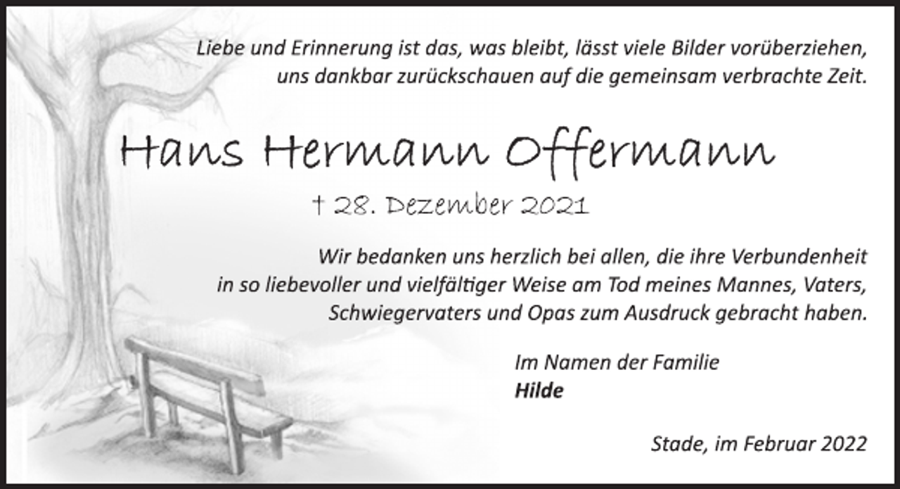 <p>Liebe und Erinnerung ist das, was bleibt, lässt viele Bilder vorüberziehen,<br />uns dankbar zurückschauen auf die gemeinsam verbrachte Zeit.<br />† 28. Dezember 2021<br />Wir bedanken uns herzlich bei allen, die ihre Verbundenheit<br />in so liebevoller und vielfältiger Weise am Tod meines Mannes, Vaters, Schwiegervaters und Opas zum Ausdruck gebracht haben.</p>
<p>Im Namen der Familie<br />Hilde<br />Stade, im Februar 2022</p>